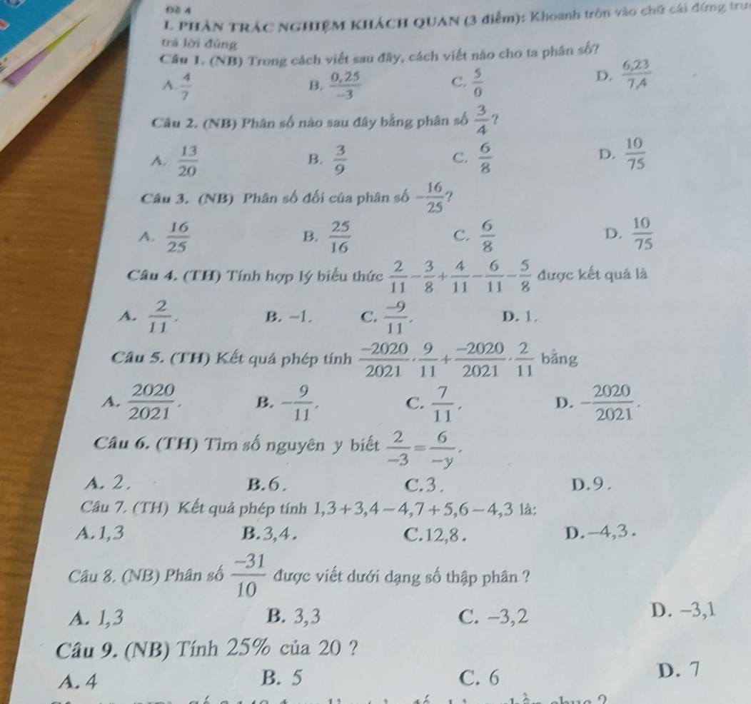 PHẢN TRÁC NGHIỆM KHÁCH QUAN (3 điểm): Khoanh trồn vào chữ cái đứng trun
trá lời đùng
Câu 1. (NB) Trong cách viết sau đây, cách viết nào cho ta phân số?
A  4/7 
C.
B.  (0,25)/-3   5/0 
D.  (6,23)/7,4 
Câu 2. (NB) Phân số nào sau đây bằng phân số  3/4  ?
A.  13/20   3/9   6/8   10/75 
B.
C.
D.
Câu 3. (NB) Phân số đối của phân số - 16/25  ?
A.  16/25   25/16   6/8   10/75 
B.
C.
D.
Câu 4. (TH) Tính hợp lý biểu thức  2/11 - 3/8 + 4/11 - 6/11 - 5/8  được kết quả là
A.  2/11 . B. -1. C.  (-9)/11 . D. 1
Câu 5. (TH) Kết quả phép tính  (-2020)/2021 ·  9/11 + (-2020)/2021 ·  2/11  bằng
A.  2020/2021 . B. - 9/11 . C.  7/11 . - 2020/2021 .
D.
Câu 6. (TH) Tìm số nguyên y biết  2/-3 = 6/-y ,
A. 2. B. 6 , C.3. D.9 .
Câu 7. (TH) Kết quả phép tính 1,3+3,4-4,7+5,6-4,3 là:
A.1,3 B.3,4. C.12,8 . D.-4,3.
Câu 8. (NB) Phân số  (-31)/10  được viết dưới dạng số thập phân ?
A. 1,3 B. 3,3 C. −3,2
D. −3,1
Câu 9. (NB) Tính 25% của 20 ?
A. 4 B. 5 C. 6 D. 7