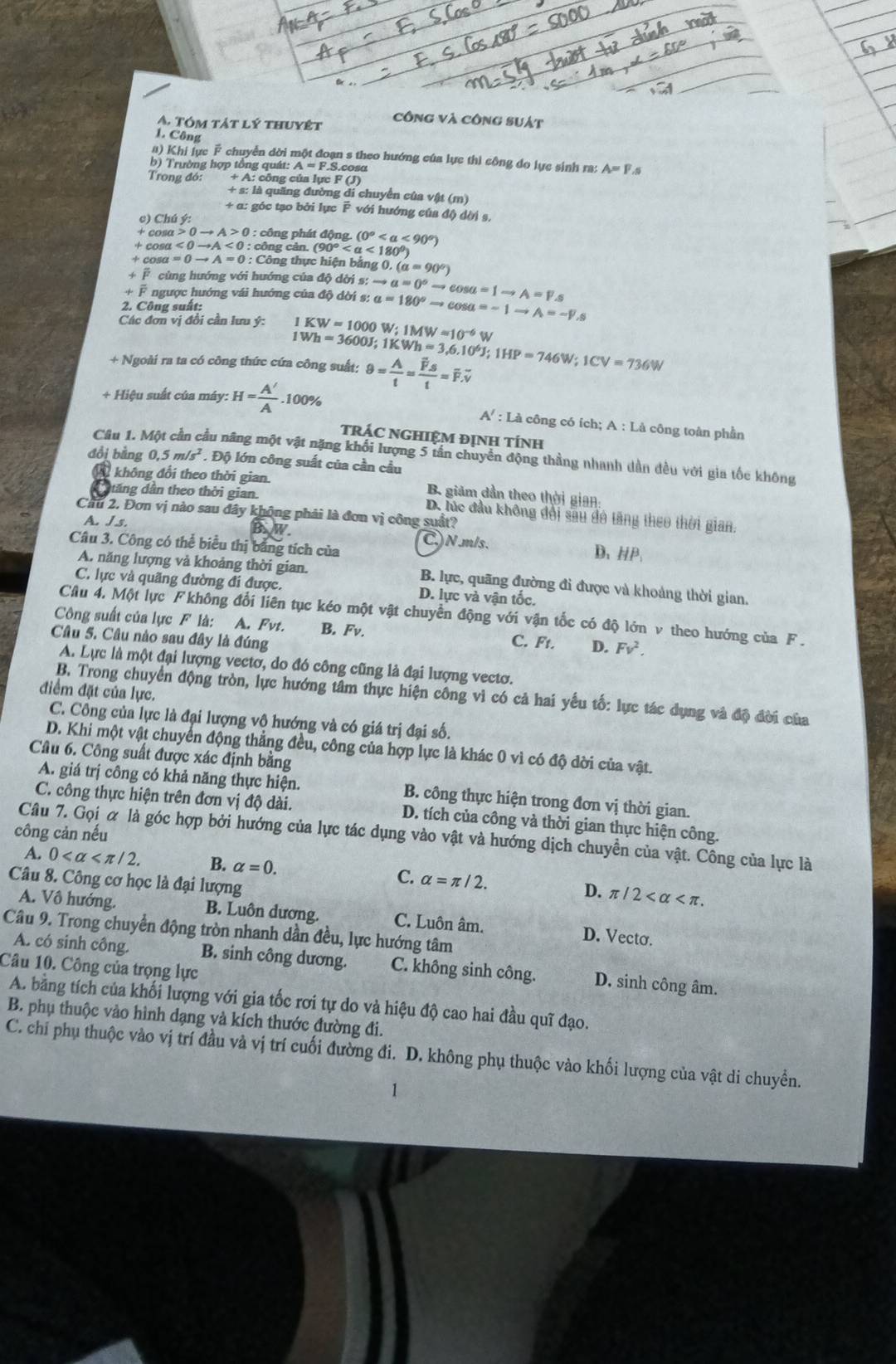 Tóm tát lý thuyệt Công và công suát
1. Công
a) Khi lực F chuyển dời một đoạn s theo hướng của lực thi công do lực sinh ra: A=F, 5
b) Trường hợp tổng quát: A=F.S.cos
Trong đó: + A: cône cualueF(J)
+ s: là quãng đường di chuyển của vật (m)
+ α: góc tạo bởi lực F với hướng của độ dời s.
c) Ch ú ý:
cos alpha >0to A>0 : công phát động. (0° <90°)
cos alpha <0to A<0</tex> : công cản. (90° <180°)
cos a=0to A=0 : Công thực hiện bằng 0.(a=90°)
cùng hướng với hướng của độ dời s:
+overline F * ngược hướng vái hướng của độ dời s: to a=0°to cos a=1to A=F.s
2. Công suất:
a=180°to cos a=-1to A=-F.s
Các đơn vị đổi cần lưu ý: 1 KW=1000W;1MW=10^(-6)W
+ Ngoài ra ta có công thức cứa công suất: 1Wh=3600J;1KWh=3,6.10^6J;1HP=746W;1CV=736W θ = A/t =frac vector FSt=overline F.overline v
+ Hiệu suất của máy: H= A'/A ..100%
A' : Là công có ích; A:La công toàn phần
trÁC NGHIệM địnH tÍnH
Câu 1. ầu nâng một vật nặng khối lượng 5 tần chuyển động thầng nhanh dân đều với gia tốc không
đồi bằng 0.5m/s^2. Độ lớn công suất của cần cầu
không đổi theo thời gian. B. giám dần theo thời gian:
tăng dần theo thời gian. D. lúc đầu không đổi sau đó tăng theo thời gian.
Cầu 2. Đơn vị nào sau dây không phải là đơn vị công suất?
BW
A. J.s. C.)N.m/s. D、HP、
Câu 3. Công có thể biểu thị bằng tích của
A. năng lượng và khoảng thời gian. B. lực, quãng đường đi được và khoảng thời gian.
C. lực và quãng đường đi được. D. lực và vận tốc.
Câu 4. Một lực F không đổi liên tục kéo một vật chuyền động với vận tốc có độ lớn v theo hướng của F.
Công suất của lực F là: A. Fvt. B. Fv. C. Ft. D. Fv^2.
Câu 5. Câu nào sau đây là đúng
A. Lực là một đại lượng vectơ, do đó công cũng là đại lượng vecto.
điểm đặt của lực.
B. Trong chuyển động tròn, lực hướng tâm thực hiện công vì có cả hai yếu tố: lực tác dụng và độ đời của
C. Công của lực là đại lượng vô hướng và có giá trị đại số.
D. Khi một vật chuyển động thắng đều, công của hợp lực là khác 0 vì có độ dời của vật.
Câu 6. Công suất được xác định bằng
A. giá trị công có khả năng thực hiện. B. công thực hiện trong đơn vị thời gian.
C. công thực hiện trên đơn vị độ dài. D. tích của công và thời gian thực hiện công.
công cản nếu
Câu 7. Gọi α là góc hợp bởi hướng của lực tác dụng vào vật và hướng dịch chuyền của vật. Công của lực là
A. 0 B. alpha =0. C. alpha =π /2.
Câu 8. Công cơ học là đại lượng
D. π /2
A. Vô hướng. B. Luôn dương. C. Luôn âm. D. Vecto.
Câu 9. Trong chuyển động tròn nhanh dần đều, lực hướng tâm
A. có sinh công. B. sinh công dương. C. không sinh công. D. sinh công âm.
Câu 10. Công của trọng lực
A. bằng tích của khối lượng với gia tốc rơi tự do và hiệu độ cao hai đầu quỹ đạo.
B. phụ thuộc vào hình dạng và kích thước đường đi.
C. chí phụ thuộc vào vị trí đầu và vị trí cuối đường đi. D. không phụ thuộc vào khối lượng của vật di chuyển.