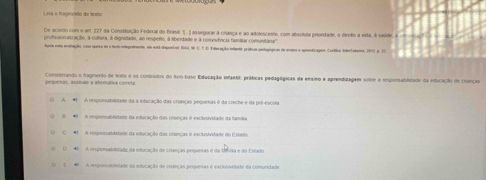 Leia o fragmento de texto
De acordo com o art. 227 da Constituição Federal do Brasil: "(...] assegurar à criança e ao adolescente, com absoluta prioridade, o direito a vida, à saúde, a alimentaço o e
profissionalização, à cultura, à dignidade, ao respeito, à liberdade e à convivência familiar comunitária''.
Após esta avaliação, caso queira ler o texão integralmente, ele está disponível; RAU), M. C. T. D. Educação inlantit: práticas pedagógicas de ensino e aprendizagem. Cuntiba: InterSaberes, 2012. p. 22
Considerando o fragmento de texto e os conteúdos do livro-base Educação infantil: práticas pedagógicas de ensimo e aprendizagem sobre a responsabilidade da educação de crianças
pequeñas, assinale a alternativa correta
A A responsabilidade da a educação das crianças pequenas é da creche e da pré-escola
B 9 A responsabilidade da educação das crianças é exclusividade da família
C A responsabilidade da educação das crianças é exclusividade do Estado
D A respomsabilidade da educação de crianças pequenas é da famíla e do Estado.
E A responsabilidade da educação de crianças pequenas é exclusividade da comunidade