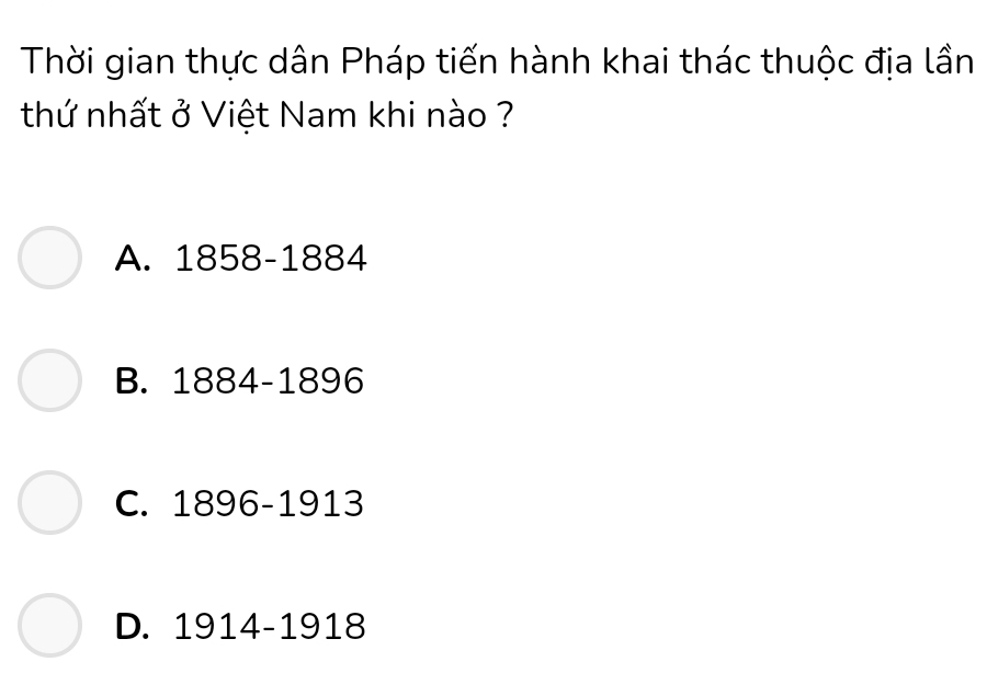 Thời gian thực dân Pháp tiến hành khai thác thuộc địa lần
thứ nhất ở Việt Nam khi nào ?
A. 1858-1884
B. 1884-1896
C. 1896-1913
D. 1914-1918