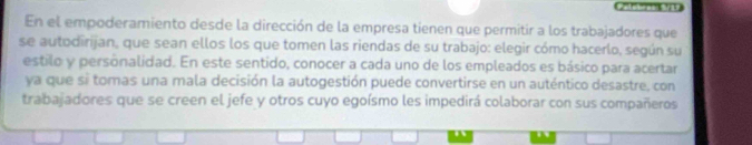 Ca tégreE 
En el empoderamiento desde la dirección de la empresa tienen que permitir a los trabajadores que 
se autodirijan, que sean ellos los que tomen las riendas de su trabajo: elegir cómo hacerlo, según su 
estilo y personalidad. En este sentido, conocer a cada uno de los empleados es básico para acertar 
ya que si tomas una mala decisión la autogestión puede convertirse en un auténtico desastre, con 
trabajadores que se creen el jefe y otros cuyo egoísmo les impedirá colaborar con sus compañeros