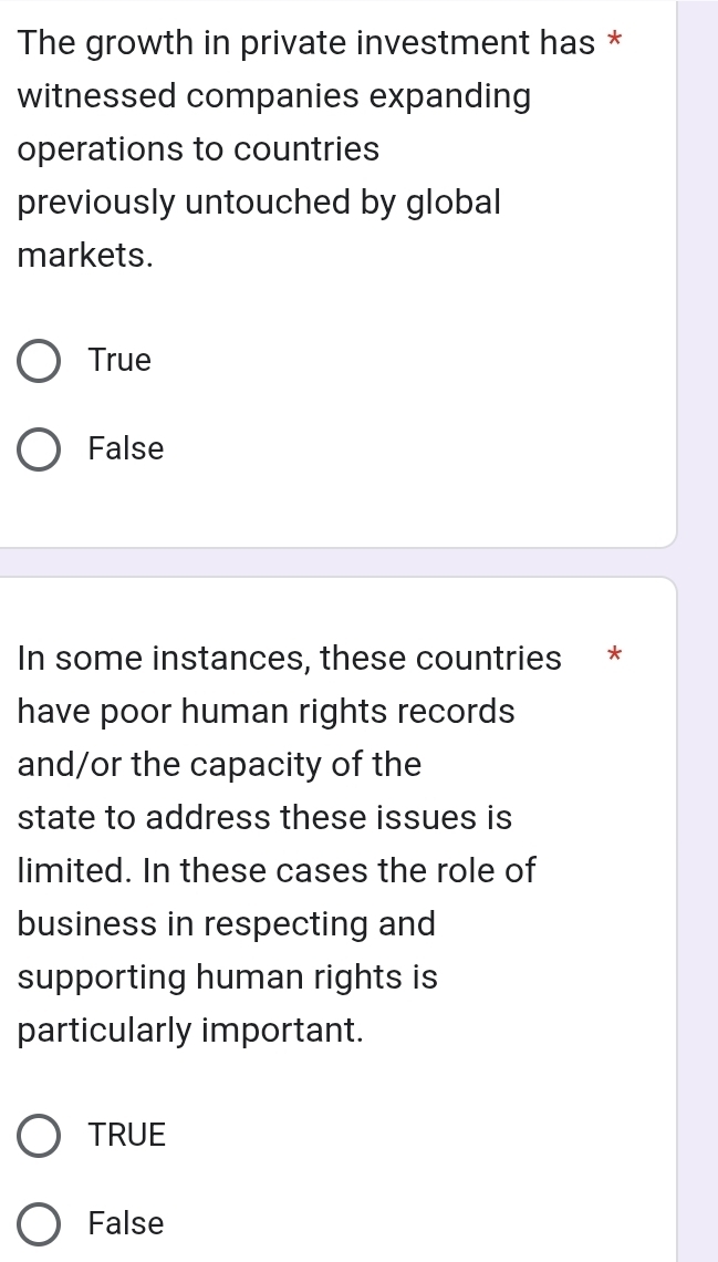 The growth in private investment has *
witnessed companies expanding
operations to countries
previously untouched by global
markets.
True
False
In some instances, these countries *
have poor human rights records
and/or the capacity of the
state to address these issues is
limited. In these cases the role of
business in respecting and
supporting human rights is
particularly important.
TRUE
False