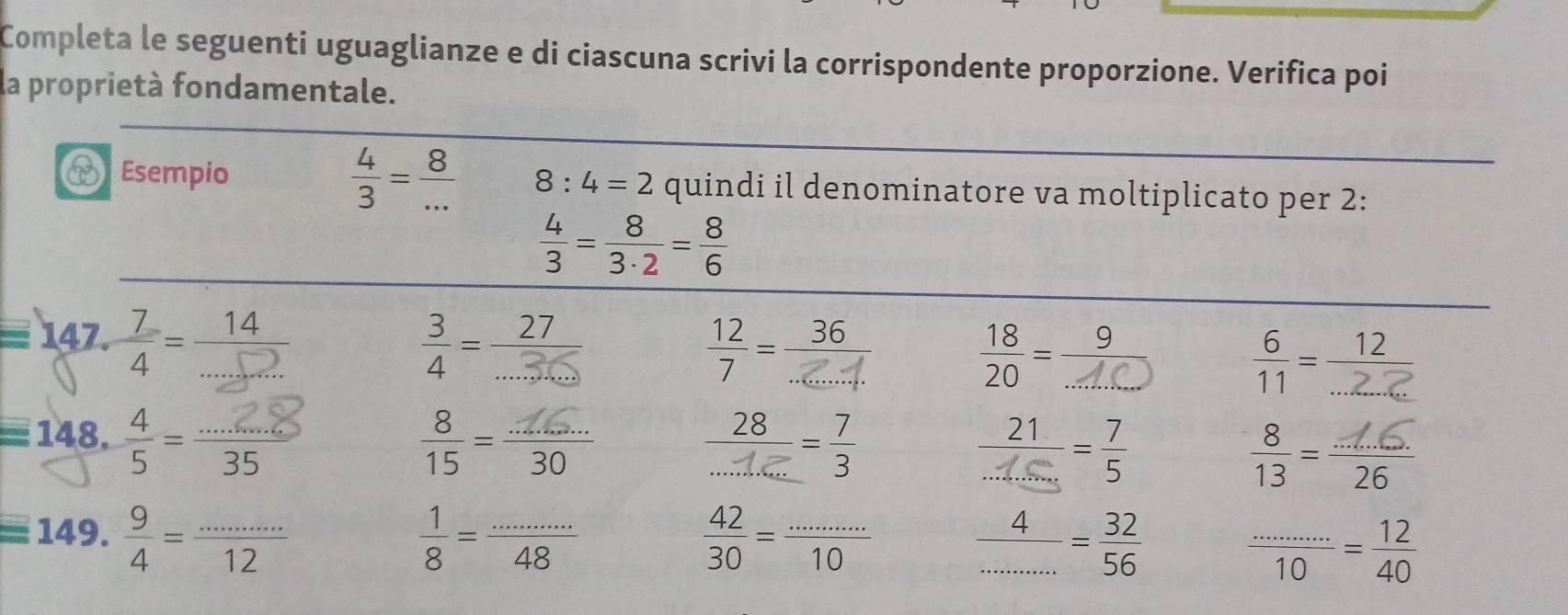 Completa le seguenti uguaglianze e di ciascuna scrivi la corrispondente proporzione. Verifica poi 
la proprietà fondamentale. 
P Esempio  4/3 = 8/...  8:4=2 quindi il denominatore va moltiplicato per 2 :
 4/3 = 8/3· 2 = 8/6 
147. 

7 
= 148 ÷ - '' 35
=149. 9/4 = (...)/12 
 1/8 = (...)/48 
 42/30 = (...)/10   4/.........  32/56  frac ..........= 12/40 