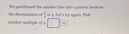 We partitioned the number line into 4 pieces because 
the denominator of  3/4  is 4. Let's try again. Pick 
another multiple of 4. try