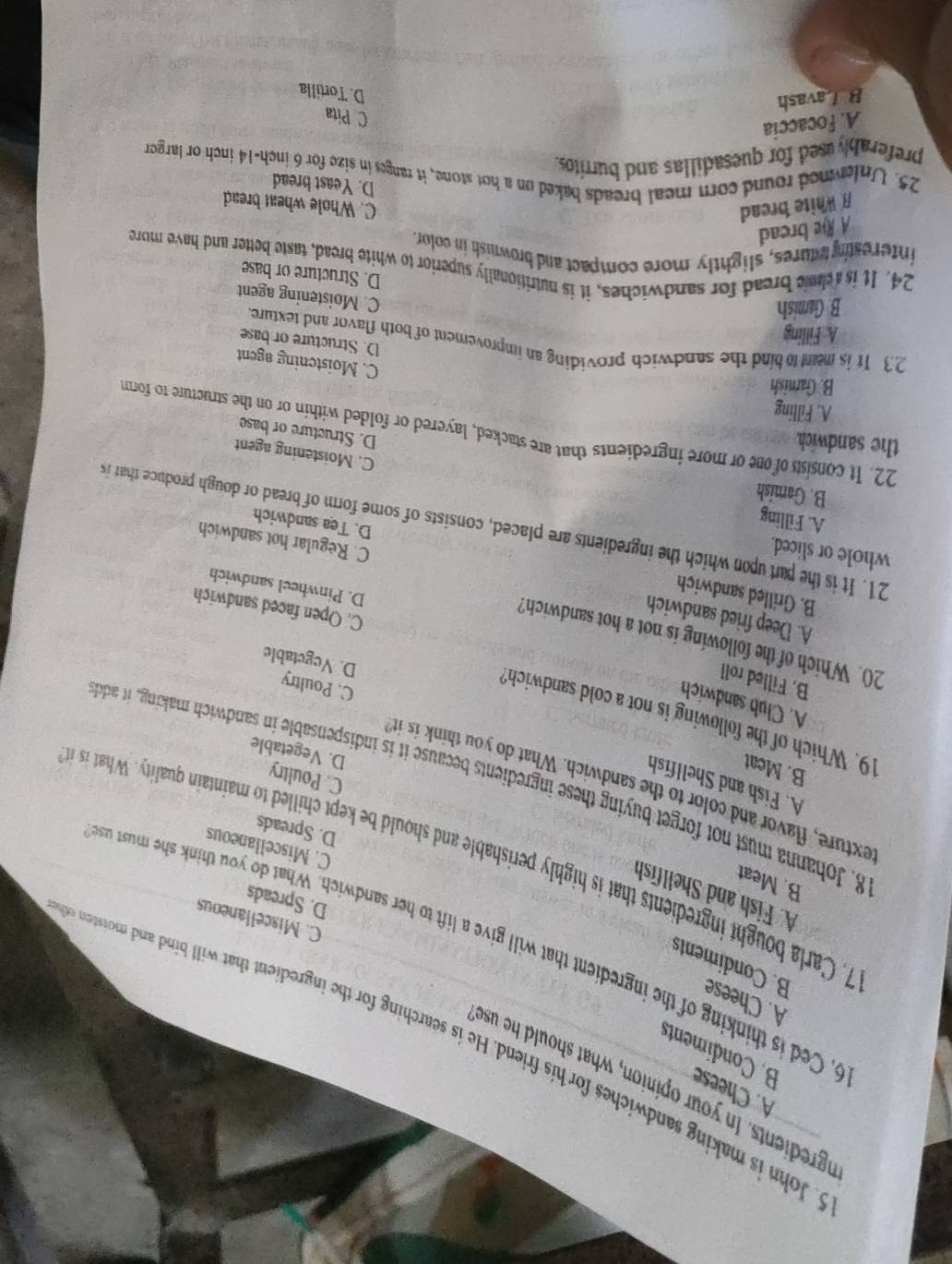 ngredient  In your opinion, what should he use
A. Cheese
B. Condiments
. John is making sandwiches for his friend. He is searching for the ingredient that will bind and moisten s
A. Cheese
B. Condiments
6. Ced is thinking of the ingredient that will give a lift to her sandwich. What do you think she must u
C. Miscellaneous
D. Spreads
A. Fish and Shellfish
B. Meat
7, Carla bought ingreient that is highly perishable and should be et chilled to maintain quality. hat i
C. Miscellaneous
D. Spreads
exture, flavor and color to the sandwich. What do you think is it
A. Fish and Shellfish
8. Johanna must not forget buying these ingredients because it is indispensable in sandwich making, it ado
C. Poultry
B. Mcat
D. Vegetable
19. Which of the following is not a cold sandwich?
A. Club sandwich
C. Poultry
B. Filled roll
D. Vegetable
20. Which of the following is not a hot sandwich?
A. Deep fried sandwich
C. Open faced sandwich
B. Grilled sandwich
D. Pinwheel sandwich
whole or sliced.
C. Regular hot sandwich
21. It is the part upon which the ingredients are placed, consists of some form of bread or dough produce that i
D. Tea sandwich
B. Gamish
A. Filling C. Moistening agent
the sandwich.
22. It consists of one or more ingredients that are stacked, layered or folded within or on the structure to form
D. Structure or base
A. Filling
B. Gamnish
C. Moistening agent
23 It is meent to bind the sandwich providing an improvement of both flavor and texture.
A: Filling
D. Structure or base
B. Gamish
C. Moistening agent
D. Structure or base
24. It is cheic bread for sandwiches, it is nutritionally superior to white bread, taste better and have mure
interestny stures, slightly more compact and brownish in color.
A Re bread
# White bread C. Whole wheat bread
D. Yeast bread
25. Unlemed round corn meal breads baked on a hot stone, it ranges in size for 6 inch-14 inch or larger
preferablyused for quesadillas and burritos.
A. focaccia
C Pita
B Lavash
D. Tortilla