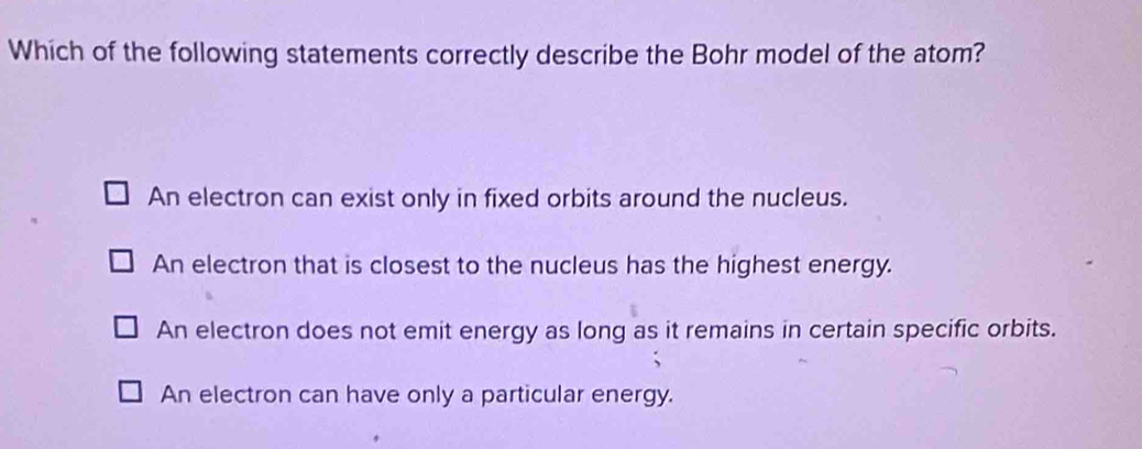 Which of the following statements correctly describe the Bohr model of the atom?
An electron can exist only in fixed orbits around the nucleus.
An electron that is closest to the nucleus has the highest energy.
An electron does not emit energy as long as it remains in certain specific orbits.
An electron can have only a particular energy.