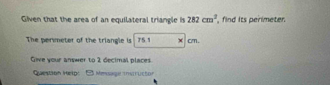 Given that the area of an equilateral triangle is 282cm^2 , find its perimeter. 
The permeter of the triangle is 75 1 cm. 
Give your answer to 2 decimal places. 
Question Heip: Message instructor