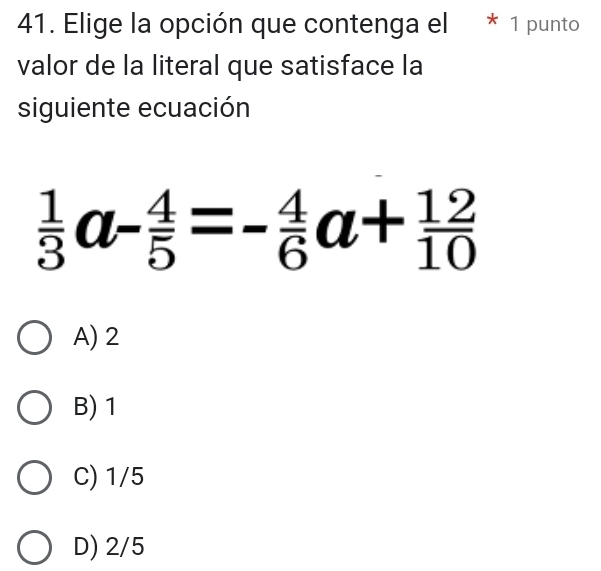 Elige la opción que contenga el * 1 punto
valor de la literal que satisface la
siguiente ecuación
 1/3 a- 4/5 =- 4/6 a+ 12/10 
A) 2
B) 1
C) 1/5
D) 2/5