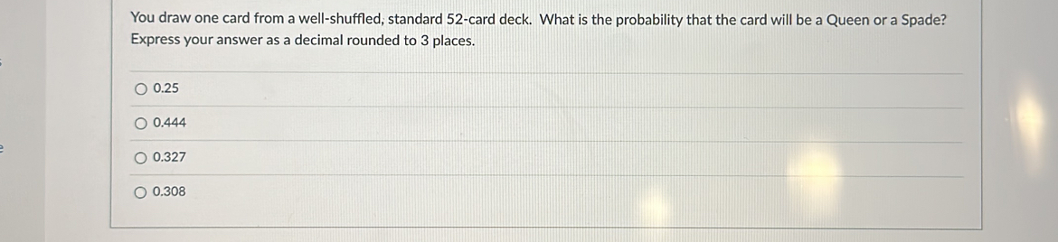 You draw one card from a well-shuffled, standard 52 -card deck. What is the probability that the card will be a Queen or a Spade?
Express your answer as a decimal rounded to 3 places.
0.25
0.444
0.327
0.308