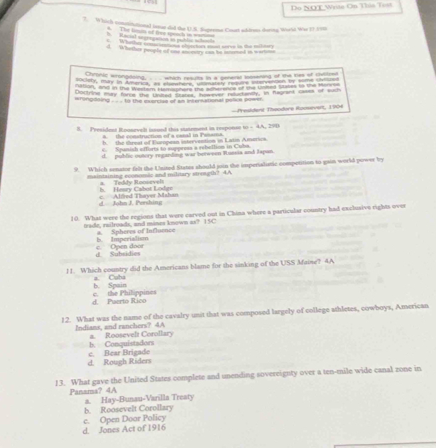 Do NOT Write On This Test
7. Which constitutional iasue did the U.S. Supreme Court siddrems dering World War 1? 19B
6. The limim of free speach in wartinse
b. Racial segregation in pub lic schools
c. Whether conscientions objectors must serve in the military
d. Whether people of one ancestry can be interned in wartime
Chronic wrongdoing, . . . which results in a general loosening of the kies of civollzed
society, may in America, its elemhere, inmmatery require intervemten by some civlized
nation, and in the Western Memisphere the acherence of the United States to the Monree
Doctrine may force the United States however reluctantly, in fagrant cases of such
wrongdoing . .. . to the exercise of an international police power.
—President Theodore Roosevelt, 1904
8. President Roosevelt issued this statement in response to - 4A, 29B
a. the construction of a canal in Panama.
b. the threat of European intervention in Latin America.
c. Spanish efforts to suppress a rebellion in Cuba.
d. public outcry regarding war berween Russia and Japan.
9. Which senator felt the United States should join the imperialistic competition to gain world power by
maintaining economic and military strength? 4A
b. Henry Cabot Lodge a. Teddy Roosevel
d. John J. Pershing c. Alfred Thayer Mahan
10. What were the regions that were carved out in China where a particular country had exclusive rights over
trade, railroads, and mines known as? 15C
a. Spheres of Influence
b. Imperialism
c. Open door
d. Subsidies
1. Which country did the Americans blame for the sinking of the USS Maine? 4A
a. Cuba
b. Spain
c. the Philippines
d. Puerto Rico
12. What was the name of the cavalry unit that was composed largely of college athletes, cowboys, American
Indians, and ranchers? 4A
a. Roosevelt Corollary
b. Conquistadors
c. Bear Brigade
d. Rough Riders
13. What gave the United States complete and unending sovereignty over a ten-mile wide canal zone in
Panama? 4A
a. Hay-Bunau-Varilla Treaty
b. Roosevelt Corollary
c. Open Door Policy
d. Jones Act of 1916