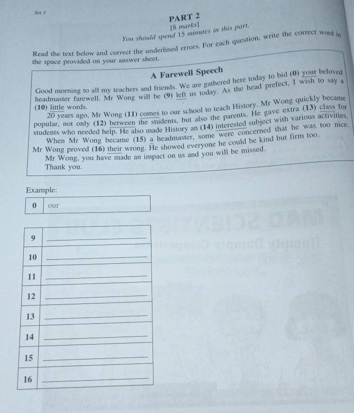 Set 3 
PART 2 
[8 marks] 
You should spend  5 minutes in this part. 
Read the text below and correct the underlined errors. For each question, write the correct word in 
the space provided on your answer sheet. 
A Farewell Speech 
Good morning to all my teachers and friends. We are gathered here today to bid (0) your beloved 
headmaster farewell. Mr Wong will be (9) left us today. As the head prefect, I wish to say a 
(10) little words.
20 years ago, Mr Wong (11) comes to our school to teach History. Mr Wong quickly became 
popular, not only (12) between the students, but also the parents. He gave extra (13) class for 
students who needed help. He also made History an (14) interested subject with various activities 
When Mr Wong became (15) a headmaster, some were concerned that he was too nice. 
Mr Wong proved (16) their wrong. He showed everyone he could be kind but firm too. 
Mr Wong, you have made an impact on us and you will be missed. 
Thank you. 
Example: 
0 our