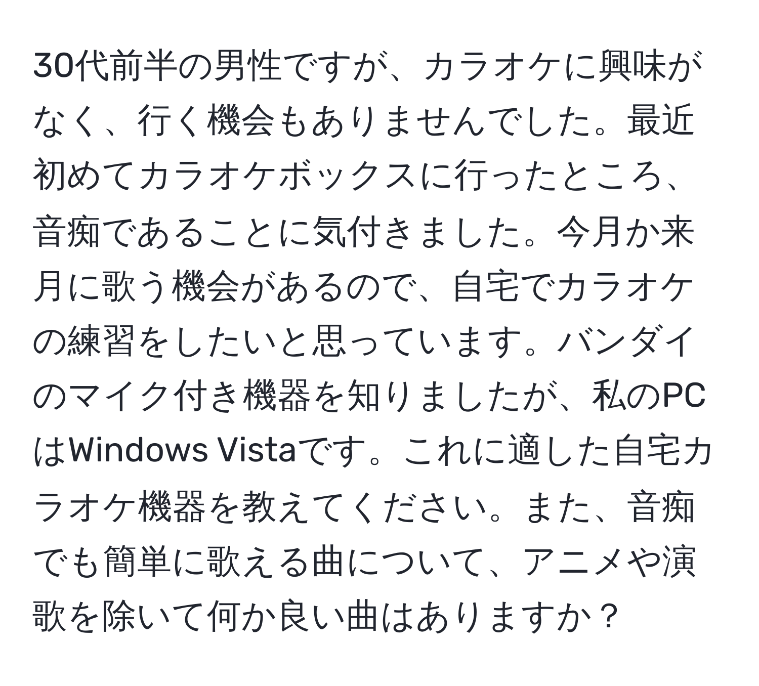 30代前半の男性ですが、カラオケに興味がなく、行く機会もありませんでした。最近初めてカラオケボックスに行ったところ、音痴であることに気付きました。今月か来月に歌う機会があるので、自宅でカラオケの練習をしたいと思っています。バンダイのマイク付き機器を知りましたが、私のPCはWindows Vistaです。これに適した自宅カラオケ機器を教えてください。また、音痴でも簡単に歌える曲について、アニメや演歌を除いて何か良い曲はありますか？