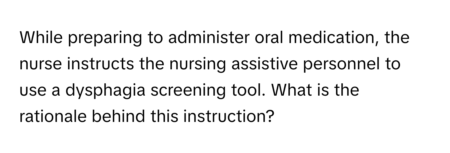 While preparing to administer oral medication, the nurse instructs the nursing assistive personnel to use a dysphagia screening tool. What is the rationale behind this instruction?