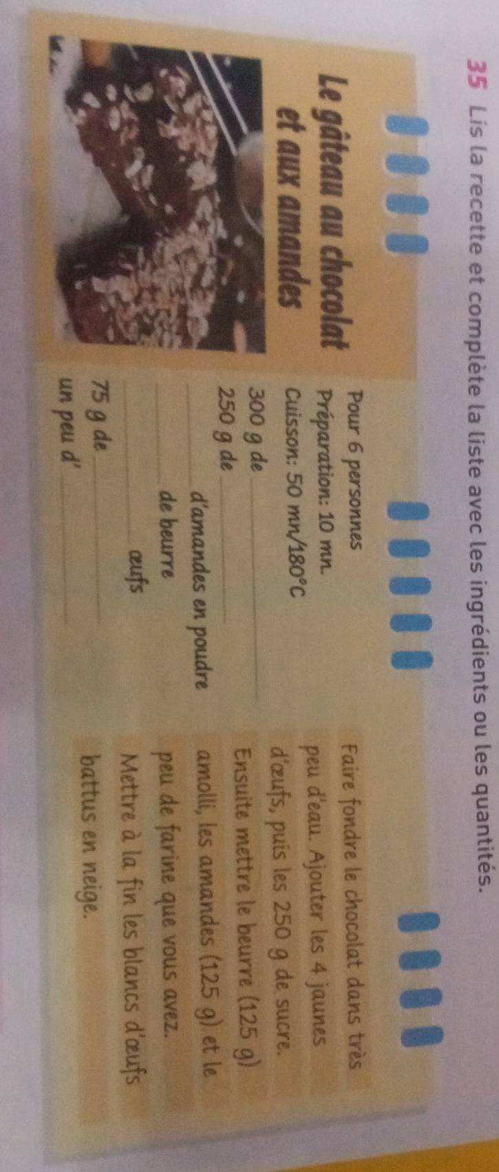 Lis la recette et complète la liste avec les ingrédients ou les quantités. 
Pour 6 personnes 
Faire fondre le chocolat dans très 
Le gâteau au chocolat Préparation: 10 mn. 
peu d'eau. Ajouter les 4 jaunes 
et aux amandes Cuisson: 50 mn/ 180°C
d'œufs, puis les 250 g de sucre.
300 g de_ 
Ensuite mettre le beurre (125 g)
250 g de_ 
_d’amandes en poudre amolli, les amandes (125 g) et le 
_de beurre peu de farine que vous avez. 
_œufs 
Mettre à la fin les blancs d'œufs
75 g de_ 
battus en neige. 
un peu d'_