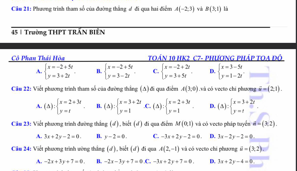 Phương trình tham số của đường thắng đ đi qua hai điểm A(-2;3) và B(3;1) là
45 | Trường THPT TRẤN BIÊN
Cô Phan Thái Hòa TOÁN 10 HK2 C7- PHƯơNG PHÁP TOA ĐÔ
A. beginarrayl x=-2+5t y=3+2tendarray. . B. beginarrayl x=-2+5t y=3-2tendarray. . C. beginarrayl x=-2+2t y=3+5tendarray. . D. beginarrayl x=3-5t y=1-2tendarray. .
Câu 22: Viết phương trình tham số của đường thắng (A) đi qua điểm A(3;0).và có vecto chỉ phương vector u=(2;1).
A. (△ ):beginarrayl x=2+3t y=tendarray. . B. (△ ):beginarrayl x=3+2t y=1endarray. .C. (△ ):beginarrayl x=2+3t y=1endarray. . D. (△ ):beginarrayl x=3+2t y=tendarray. .
Câu 23: Viết phương trình đường thẳng (d), biết (đ) đi qua điểm M(0;1) và có vecto pháp tuyển vector n=(3;2).
A. 3x+2y-2=0. B. y-2=0. C. -3x+2y-2=0. D. 3x-2y-2=0.
Câu 24: Viết phương trình ường thẳng (d), biết (d) đi qua A(2,-1) và có vecto chỉ phương vector u=(3;2).
A. -2x+3y+7=0. B. -2x-3y+7=0 .C. -3x+2y+7=0. D. 3x+2y-4=0.