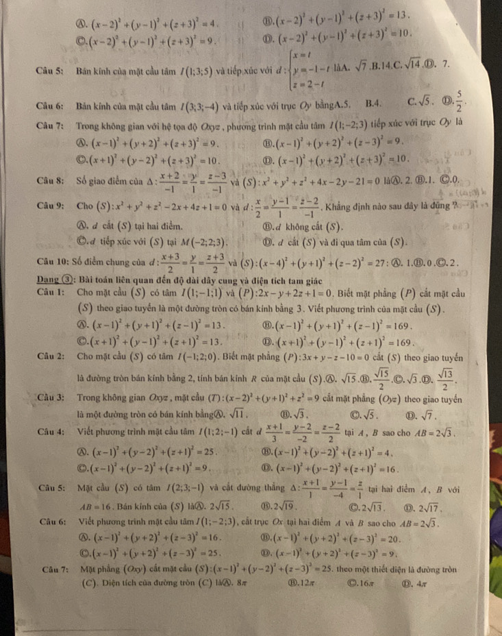 Ⓐ. (x-2)^2+(y-1)^2+(z+3)^2=4. ⑬. (x-2)^2+(y-1)^2+(z+3)^2=13.
C. (x-2)^2+(y-1)^2+(z+3)^2=9. ⑬. (x-2)^2+(y-1)^2+(z+3)^2=10.
Câu 5: Bán kính của mặt cầu tâm I(1;3;5) và tiếp xúc với d:beginarrayl x=t y=-1-t z=2-tendarray. à A .sqrt(7).B.14.C.sqrt(14). enclosecircle1. 7
Câu 6: Bản kính của mặt cầu tâm I(3;3;-4) và tiếp xúc với trục Oy bằngA.5. B.4. C. sqrt(5). Ⓓ.  5/2 .
Câu 7: Trong không gian với hệ tọa độ Oxyz , phương trình mặt cầu tâm I(1;-2;3) tiếp xúc với trục Oy là
Ⓐ. (x-1)^2+(y+2)^2+(z+3)^2=9. ⑬. (x-1)^2+(y+2)^2+(z-3)^2=9.
○. (x+1)^2+(y-2)^2+(z+3)^2=10. D. (x-1)^2+(y+2)^2+(z+3)^2=10.
Câu 8: Số giao điểm của △ : (x+2)/-1 = y/1 = (z-3)/-1  và S) :x^2+y^2+z^2+4x-2y-21=0 làⒶ. 2. Ⓑ.1. Ⓒ.0.
Câu 9: Cho (S):x^2+y^2+z^2-2x+4z+1=0 và d :  x/2 = (y-1)/1 = (z-2)/-1 . Khẳng định nào sau dây là đũng ?
Ⓐ, d cắt (S) tại hai điểm. ⑧. d không cất (S).
C.d tiếp xúc với (S) tại M(-2;2;3). Ⓓ. d cắt (S) và đi qua tâm của (S).
Câu 10: Số điểm chung của đ :  (x+3)/2 = y/1 = (z+3)/2  và (S):(x-4)^2+(y+1)^2+(z-2)^2=27 : Ⓐ. 1.Ⓑ. 0.Ⓒ. 2 .
Dang ③: Bài toán liên quan đến độ dài dây cung và điện tích tam giác
Câu 1: Cho mặt cầu (S) có tâm I(1;-1;1) và (P) :2x-y+2z+1=0. Biết mặt phẳng (P) cất mặt cầu
(S) theo giao tuyển là một đường tròn có bán kính bằng 3. Viết phương trình của mặt cầu (S).
Ⓐ. (x-1)^2+(y+1)^2+(z-1)^2=13. ⑬. (x-1)^2+(y+1)^2+(z-1)^2=169.
C. (x+1)^2+(y-1)^2+(z+1)^2=13. Ⓓ. (x+1)^2+(y-1)^2+(z+1)^2=169.
Câu 2: Cho mặt cầu (S) có tâm I(-1;2;0). Biết mặt phẳng (P) :3x+y-z-10=0 cất (S) theo giao tuyến
là đường tròn bán kính bằng 2, tính bán kính R của mặt cầu (S).A. sqrt(15) ,⑬.  sqrt(15)/2 .Ⓒ. sqrt(3) .Ⓓ.  sqrt(13)/2 .
Cầu 3: Trong không gian Oxyz , mặt cầu (T):(x-2)^2+(y+1)^2+z^2=9 cắt mặt phẳng (O_yz) theo giao tuyến
là một đường tròn có bán kính bằngⒶ. sqrt(11), ⑪. sqrt(3). C. sqrt(5). ①. sqrt(7).
Câu 4: Viết phương trình mặt cầu tâm I(1;2;-1) cất d  (x+1)/3 = (y-2)/-2 = (z-2)/2  tại A , B sao cho AB=2sqrt(3).
Ⓐ. (x-1)^2+(y-2)^2+(z+1)^2=25. ⑧. (x-1)^2+(y-2)^2+(z+1)^2=4.
C. (x-1)^2+(y-2)^2+(z+1)^2=9. Ⓓ. (x-1)^2+(y-2)^2+(z+1)^2=16.
Câu 5: Mặt cầu (S) có tâm I(2;3;-1) và cất đường thắng . △ : (x+1)/1 = (y-1)/-4 = z/1  tại hai điểm A, B với
AB=16. Bán kính của (S) làⒶ. 2sqrt(15). ⑬. 2sqrt(19). C. 2sqrt(13). ⑪. 2sqrt(17),
Câu 6: Viết phương trình mật cầu tâm I(1;-2;3) , cắt trục Ox tại hai điểm A và B sao cho AB=2sqrt(3).
Ⓐ. (x-1)^2+(y+2)^2+(z-3)^2=16. ⑧. (x-1)^2+(y+2)^2+(z-3)^2=20.
C (x-1)^2+(y+2)^2+(z-3)^2=25. ①. (x-1)^2+(y+2)^2+(z-3)^2=9.
Câu 7: Mặt phầng (Oxy) cất mặt cầu (S):(x-1)^2+(y-2)^2+(z-3)^2=25. theo một thiết diện là đường tròn
(C). Diện tích của đường tròn (C) làⒶ. 8π Ⓗ.12π Ⓒ.16π ⑪、4π