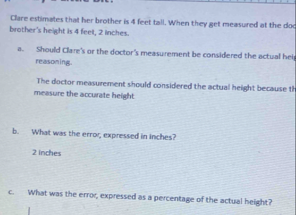 Clare estimates that her brother is 4 feet tall. When they get measured at the doc
brother's height is 4 feet, 2 inches.
a. Should Clare's or the doctor’s measurement be considered the actual heip
reasoning.
The doctor measurement should considered the actual height because th
measure the accurate height
b. What was the error, expressed in inches?
2 inches
c. What was the error, expressed as a percentage of the actual height?