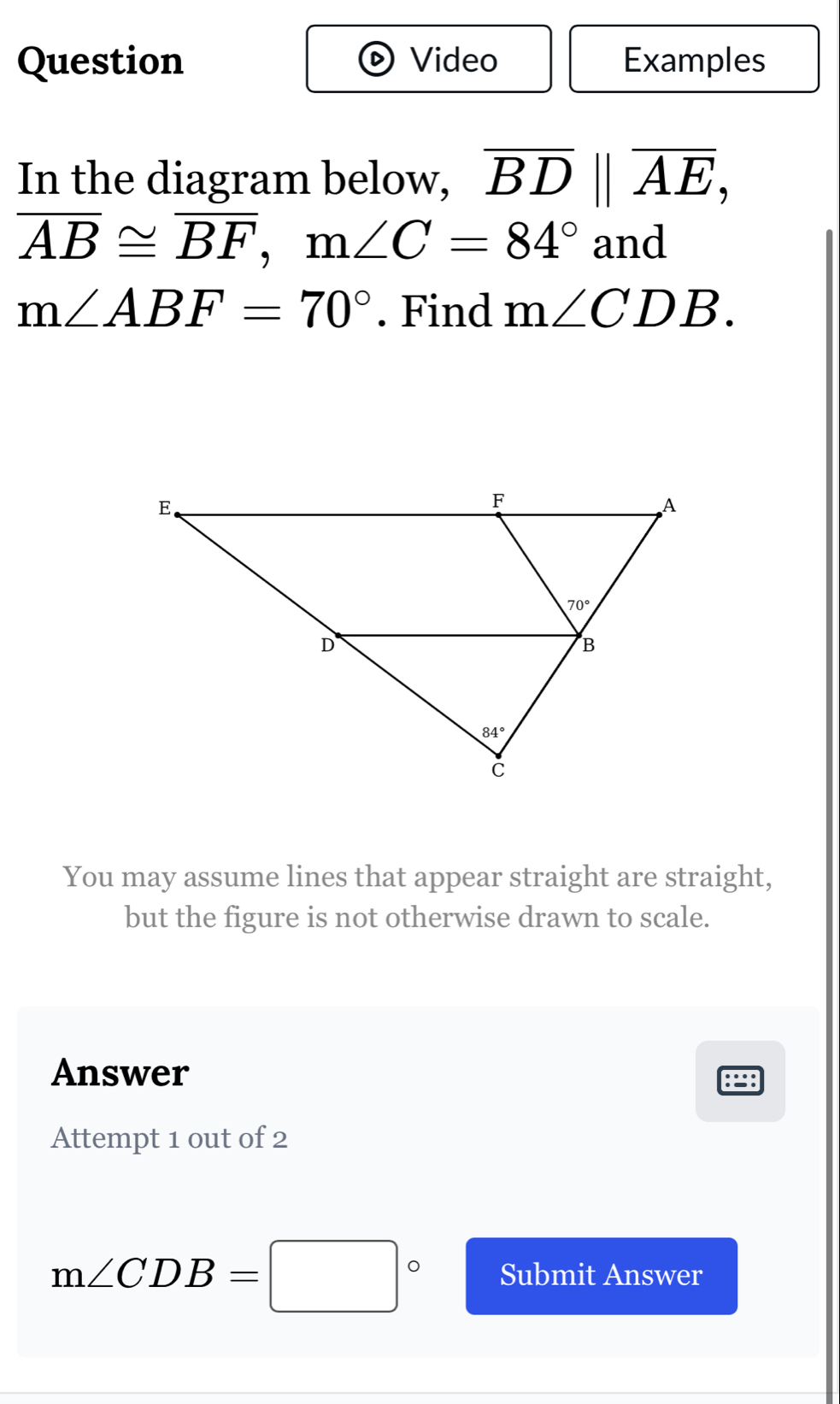 Question Video Examples
In the diagram below, overline BD||overline AE,
overline AB≌ overline BF,m∠ C=84° and
m∠ ABF=70°. Find m∠ CDB.
You may assume lines that appear straight are straight,
but the figure is not otherwise drawn to scale.
Answer
:=:
Attempt 1 out of 2
m∠ CDB=□° Submit Answer