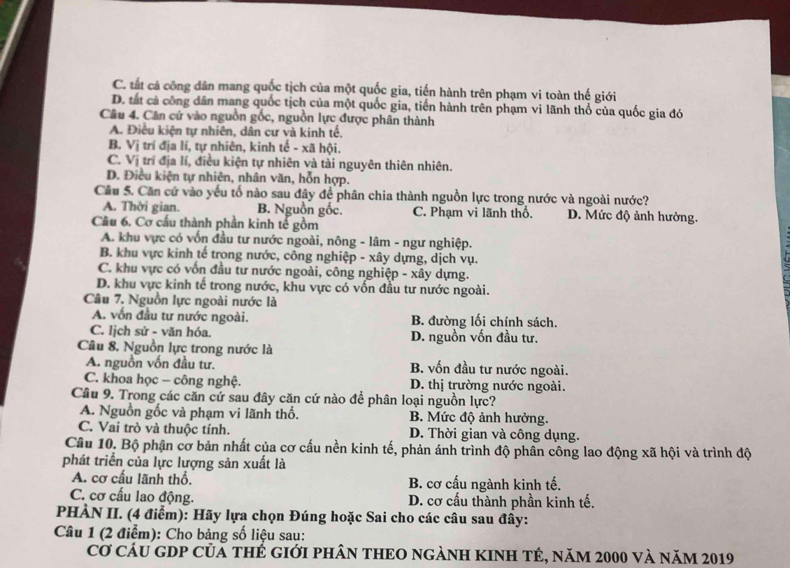 C. tắt cá công dân mang quốc tịch của một quốc gia, tiến hành trên phạm vi toàn thế giới
D. tắt cả công dân mang quốc tịch của một quốc gia, tiến hành trên phạm vi lãnh thổ của quốc gia đó
Câu 4. Căn cứ vào nguồn gốc, nguồn lực được phân thành
A. Điều kiện tự nhiên, dân cư và kinh tế.
B. Vi trí địa lí, tự nhiên, kinh tế - xã hội.
C. Vi trí địa lí, điều kiện tự nhiên và tài nguyên thiên nhiên.
D. Điều kiện tự nhiên, nhân văn, hỗn hợp.
Câu 5. Căn cứ vào yếu tố nào sau đây để phân chia thành nguồn lực trong nước và ngoài nước?
A. Thời gian. B. Nguồn gốc. C. Phạm vi lãnh thổ. D. Mức độ ảnh hưởng.
Câu 6. Cơ cấu thành phần kinh tế gồm
A. khu vực có vốn đầu tư nước ngoài, nông - lâm - ngư nghiệp.
B. khu vực kinh tế trong nước, công nghiệp - xây dựng, dịch vụ.
C. khu vực có vốn đầu tư nước ngoài, công nghiệp - xây dựng.
D. khu vực kinh tế trong nước, khu vực có vốn đầu tư nước ngoài.
Câu 7. Nguồn lực ngoài nước là
A. vốn đầu tư nước ngoài. B. đường lối chính sách.
C. Iịch sử - văn hóa. D. nguồn vốn đầu tư.
Câu 8. Nguồn lực trong nước là
A. nguồn vốn đầu tư. B. vốn đầu tư nước ngoài.
C. khoa học - công nghệ. D. thị trường nước ngoài.
Câu 9. Trong các căn cứ sau đây căn cứ nào để phân loại nguồn lực?
A. Nguồn gốc và phạm vi lãnh thổ. B. Mức độ ảnh hưởng.
C. Vai trò và thuộc tính. D. Thời gian và công dụng.
Câu 10. Bộ phận cơ bản nhất của cơ cấu nền kinh tế, phản ánh trình độ phần công lao động xã hội và trình độ
phát triển của lực lượng sản xuất là
A. cơ cấu lãnh thổ. B. cơ cấu ngành kinh tế.
C. cơ cấu lao động. D. cơ cấu thành phần kinh tế.
PHÀN II. (4 điểm): Hãy lựa chọn Đúng hoặc Sai cho các câu sau đây:
Câu 1 (2 điểm): Cho bảng số liệu sau:
Cơ CầU GDP Củả tHẻ gIới pHâN THEO ngẢNH KINH TÉ, năm 2000 và năm 2019