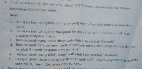 Jarak antara rumah Lisa dan toko adalah 3.000 meter. Lisa berjalan kaki dengan 
kecepatan 2 meter per detik. 
Soal: 
a. Tuliskan bentuk aljabar dari jarak yang telah ditempuh oleh Lisa setelah t 
detik. 
b. Tuliskan bentuk aljabar dari jarak tersisa yang perlu ditempuh oleh Lisa 
supaya sampai di toko. 
c. Berapa jarak yang telah ditempuh oleh Lisa setelah 5 menit? 
d. Berapa jarak tersisa yang perlu ditempuh oleh Lisa supaya sampai di toko 
setelah 5 menit berjalan dari rumah? 
e. Berapa jarak yang telah ditempuh oleh Lisa setelah 10 menit? 
f. Berapa jarak tersisa yang perlu ditempuh oleh Lisa supaya sampai di toko 
setelah 10 menit berjalan dari rumah?