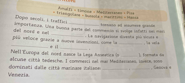 Amalfi ® timone = Mediterraneo » Pisa 
triangolare = bussola = marittimi • Hansa 
Dopo secoli, i traffici 
tornano ad assumere grande 
_ 
importanza. Una buona parte del commercio si svolge infatti nei mari 
del nord e nel 
. La navigazione diventa più sicura e 
_ 
più veloce grazie a nuove invenzioni, come la _, la vela 
e il _. 
Nell’Europa del nord nasce la Lega Anseatica (o _), formata da 
alcune città tedesche. I commerci nel mar Mediterraneo, invece, sono 
dominati dalle città marinare italiane: __, Genova e 
Venezia.