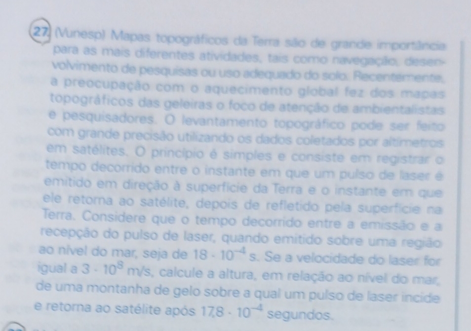 27 (Vunesp) Mapas topográficos da Terra são de grande importância 
para as mais diferentes atividades, tais como navegação, desen- 
volvimento de pesquisas ou uso adequado do solo. Recentemente, 
a preocupação com o aquecimento global fez dos mapas 
topográficos das geleiras o foco de atenção de ambientalistas 
e pesquisadores. O levantamento topográfico pode ser feito 
com grande precisão utilizando os dados coletados por altímetros 
em satélites. O princípio é simples e consiste em registrar o 
tempo decorrido entre o instante em que um puíso de laser é 
emitido em direção à superfície da Terra e o instante em que 
ele retorna ao satélite, depois de refletido pela superfície na 
Terra. Considere que o tempo decorrido entre a emissão e a 
recepção do pulso de laser, quando emitido sobre uma região 
ao nível do mar, seja de 18· 10^(-4)s. Se a velocidade do laser for 
igual a 3· 10^8m/s , calcule a altura, em relação ao nível do mar, 
de uma montanha de gelo sobre a qual um pulso de laser incide 
e retorna ao satélite após 17.8· 10^(-4) segundos.