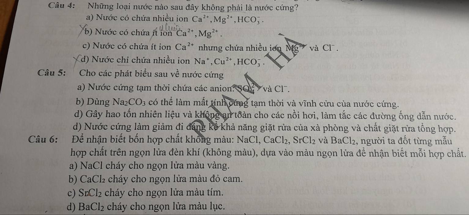 Những loại nước nào sau đây không phải là nước cứng?
a) Nước có chứa nhiều ion Ca^(2+), Mg^(2+), HCO_3^(-.
b) Nước có chứa ít i 1onCa^2+), Mg^(2+).
c) Nước có chứa ít ion Ca^(2+) nhưng chứa nhiều ion Mg và Cl.
d) Nước chỉ chứa nhiều ion Na^+, Cu^(2+), HCO_3^(-. 
Câu 5: Cho các phát biểu sau về nước cứng
a) Nước cứng tạm thời chứa các anion: SQ và Cl.
b) Dùng Na_2)CO_3 có thể làm mất tính cứng tạm thời và vĩnh cửu của nước cứng.
d) Gây hao tốn nhiên liệu và không an toàn cho các nồi hơi, làm tắc các đường ống dẫn nước.
d) Nước cứng làm giảm đi đáng kê khả năng giặt rửa của xà phòng và chất giặt rửa tổng hợp.
Câu 6: Để nhận biết bốn hợp chất không màu: 1 NaCl, CaCl_2, SrCl_2 và BaCl_2 , người ta đốt từng mẫu
hợp chất trên ngọn lửa đèn khí (không màu), dựa vào màu ngọn lửa để nhận biết mỗi hợp chất.
a) NaCl cháy cho ngọn lửa màu vàng.
b) CaCl₂ cháy cho ngọn lửa màu đỏ cam.
c) SrCl_2 cháy cho ngọn lửa màu tím.
d) BaCl_2 cháy cho ngọn lửa màu lục.