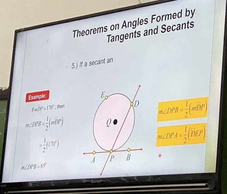 Theorems on Angles Formed by
Tangents and Secants
5.) If a secant an
Example:
Ifmoverline DP=170° , then
m∠ DPB= 1/2 (mwidehat DP)
m∠ DPB= 1/2 (mwidehat DP)
= 1/2 (170^0)
m∠ DPA= 1/2 (widehat DEP)
。
m∠ DPB=85°