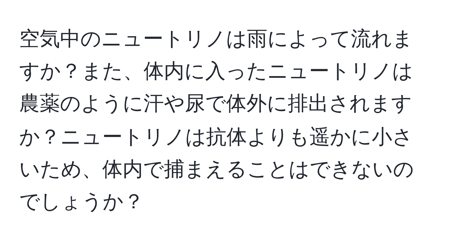 空気中のニュートリノは雨によって流れますか？また、体内に入ったニュートリノは農薬のように汗や尿で体外に排出されますか？ニュートリノは抗体よりも遥かに小さいため、体内で捕まえることはできないのでしょうか？