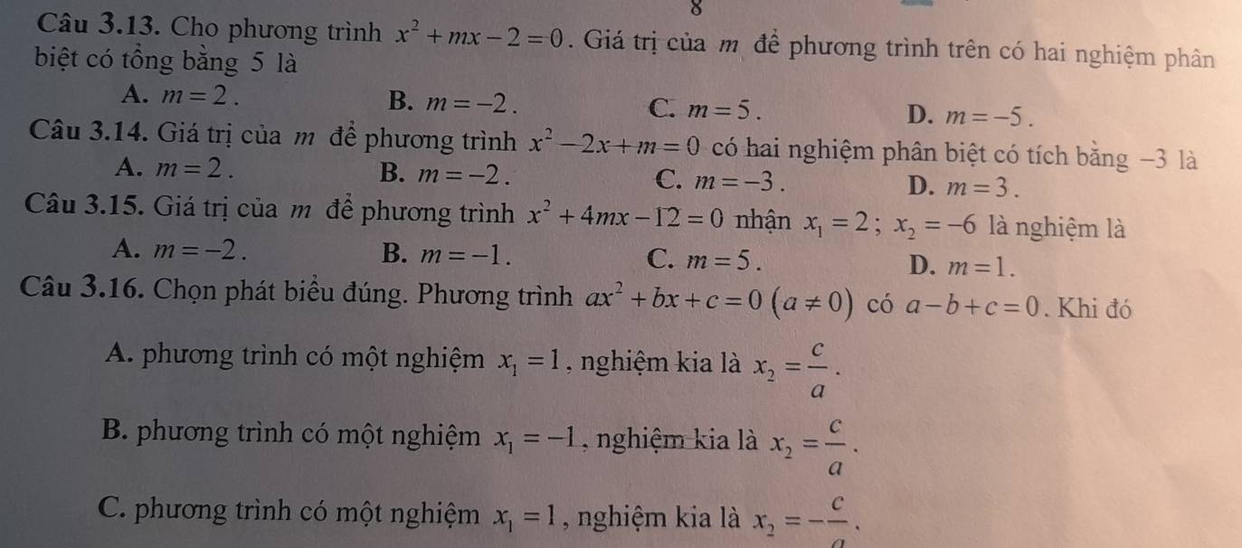 Cho phương trình x^2+mx-2=0. Giá trị của mô để phương trình trên có hai nghiệm phân
biệt có tổng bằng 5 là
A. m=2. B. m=-2. C. m=5. D. m=-5. 
Câu 3.14. Giá trị của m để phương trình x^2-2x+m=0 có hai nghiệm phân biệt có tích bằng −3 là
A. m=2. B. m=-2. C. m=-3. D. m=3. 
Câu 3.15. Giá trị của m để phương trình x^2+4mx-12=0 nhận x_1=2; x_2=-6 là nghiệm là
A. m=-2. B. m=-1. C. m=5. D. m=1. 
Câu 3.16. Chọn phát biểu đúng. Phương trình ax^2+bx+c=0(a!= 0) có a-b+c=0. Khi đó
A. phương trình có một nghiệm x_1=1 , nghiệm kia là x_2= c/a .
B. phương trình có một nghiệm x_1=-1 , nghiệm kia là x_2= c/a .
C. phương trình có một nghiệm x_1=1 , nghiệm kia là x_2=- c/a .