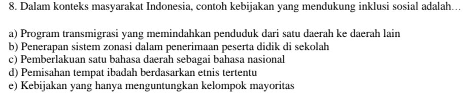 Dalam konteks masyarakat Indonesia, contoh kebijakan yang mendukung inklusi sosial adalah…..
a) Program transmigrasi yang memindahkan penduduk dari satu daerah ke daerah lain
b) Penerapan sistem zonasi dalam penerimaan peserta didik di sekolah
c) Pemberlakuan satu bahasa daerah sebagai bahasa nasional
d) Pemisahan tempat ibadah berdasarkan etnis tertentu
e) Kebijakan yang hanya menguntungkan kelompok mayoritas