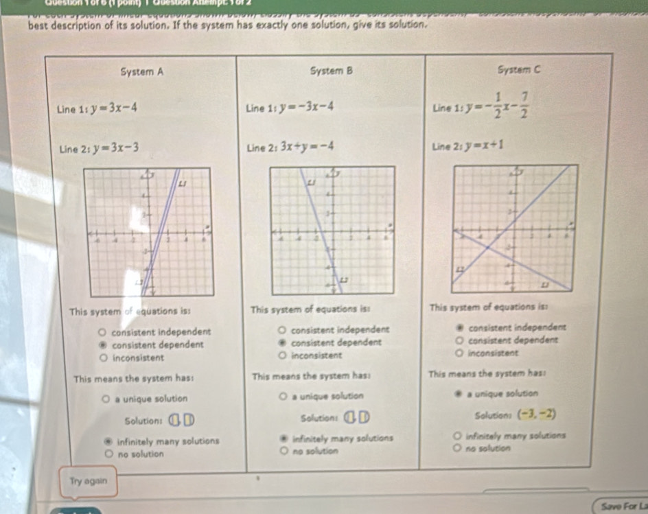 Queston 1o76 (1 point) 1 Qbescón Anempe 1812
best description of its solution. If the system has exactly one solution, give its solution.
System A System B System C
Line 1:y=3x-4 Line 1 t y=-3x-4 Line 1: y=- 1/2 x- 7/2 
Line 2: y=3x-3 Line 2 t_1 3x+y=-4 Line 2: y=x+1

This system of equations is: This system of equations is: This system of equations is:
consistent independent consistent independent consistent independent
consistent dependent consistent dependent consistent dependent
inconsistent inconsistent inconsistent
This means the system has: This means the system has: This means the system has:
a unique solution a unique solution a unique solution
Solution: Solution: ⑪ £ Solutions (-3,-2)
infinitely many solutions infinitely many solutions infinitely many solutions
no solution no solution no solution
Try again
Save For L