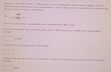 A certain community consists of 1900 people, and one individual has a particularly contagipus strain of 
influenza. Assuming the community has not had vaccination shots and are all susceptible, the spread of the 
disease in the community is modeled by
A= 1900/1+1899e^(-0.7t) 
where A is the number of people who have contracted the flu after t days. 
(a) How many people have contracted the flu after 11 days? Round your answer to the nearest whole 
number.
2x people 
(b) What is the carrying capacity for this model? 
□ 
(c) How many days will it take for 550 people to contract the flu? Round your answer to the nearest whole 
number.
□ days.