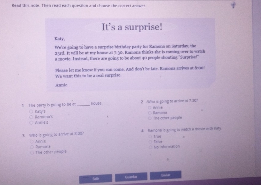 Read this note. Then read each question and choose the correct answer.
It’s a surprise!
Katy,
We're going to have a surprise birthday party for Ramona on Saturday, the
23rd. It will be at my house at 7:3°. Ramona thinks she is coming over to watch
a movie. Instead, there are going to be about 40 people shouting "Surprise!"
Please let me know if you can come. And don't be late. Ramona arrives at 8:00!
We want this to be a real surprise.
Annie
1 The party is going to be at _house. 2 ·Who is going to arrive at 7:30
Annie
Katy's Ramona
Ramona's
Annie's The other people
3 Who is going to arrive at 8:00 7 4 Ramona is going to watch a movie with Katy.
True A
Annie Faise
Ramona No information
The other people
Salir Guardar Enviar