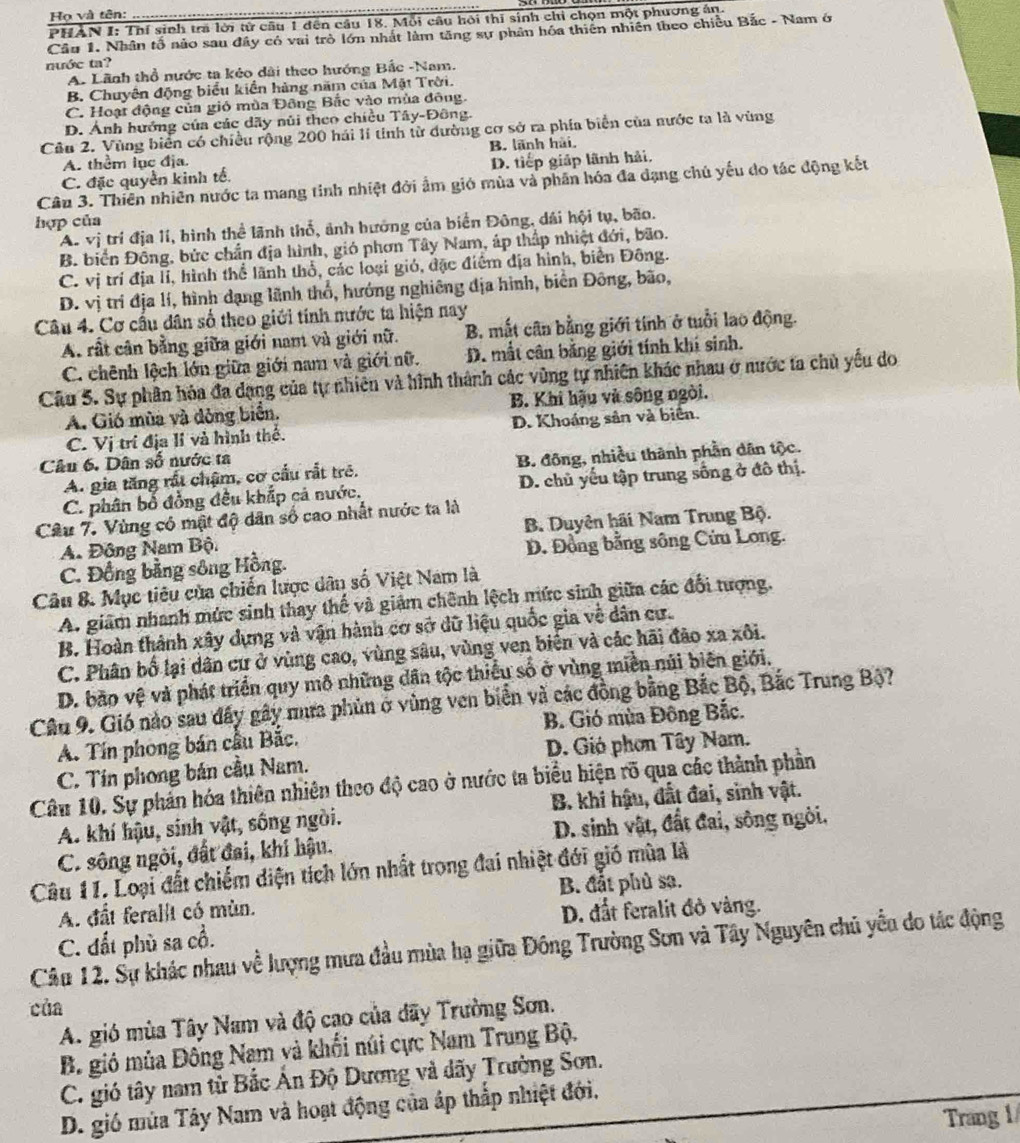 Họ và tên:
PHAN I: Thí sinh trá lời tử câu 1 đến câu 18. Mỗi câu hội thi sinh chỉ chọn một phương án.
Cầu 1. Nhân tổ nào sau đây có vai trò lớn nhất làm tăng sự phân hóa thiên nhiên theo chiều Bắc - Nam ở
nước ta?
A. Lãnh thổ nước ta kẻo dài theo hướng Bắc -Nam.
B. Chuyên động biểu kiền hàng năm của Mặt Trời.
C. Hoại động của gió mùa Đông Bắc vào mùa đông.
D. Ảnh hướng của các dãy núi theo chiều Tây-Đông.
Câu 2. Vùng biển có chiều rộng 200 hải li tinh từ dường cơ sở ra phía biển của nước ta là vùng
A. thêm lục địa. B. lãnh hải,
C. đặc quyền kinh tế. D. tiếp giáp lãnh hải.
Câu 3. Thiên nhiên nước ta mang tinh nhiệt đởi ẩm gió mùa và phần hóa đa dạng chủ yếu do tác động kết
hợp của
A. vị trí địa lí, hình thể lãnh thổ, ảnh hướng của biển Đông, dái hội tụ, bão.
B. biển Đông, bức chần địa hình, gió phơn Tây Nam, áp thấp nhiệt đới, bão.
C. vị trí địa li, hình thể lãnh thổ, các loại gió, đặc điểm địa hình, biển Đông.
D. vị trí địa lí, hình dạng lãnh thổ, hướng nghiêng địa hình, biển Đông, bão,
Câu 4. Cơ cầu dân số theo giới tính mước ta hiện nay
A. rất cân bằng giữa giới nam và giới nữ. B. mắt cân bằng giới tính ở tuổi lao động.
C. chênh lệch lớn giữa giới nam và giới nữ. D. mất cân bằng giới tính khí sinh.
Câu 5. Sự phân hóa đa dạng của tự nhiên và hình thành các vùng tự nhiên khác nhau ở nước ta chủ yểu do
A. Gió mùa và dòng biển. B. Khi hậu và sông ngòi.
C. Vị trí địa lí và hình thể. D. Khoáng sản và biên.
Câu 6. Dân số nước ta
A. gia tăng rất chậm, cơ cầu rắt trẻ. B. đông, nhiều thành phần dân tộc.
C. phân bổ đồng đều khắp cả nước. D. chủ yếu tập trung sống ở đô thị.
Câu 7. Vùng có mật độ dân số cao nhất nước ta là
A. Đông Nam Bộ. B. Duyên hãi Nam Trung Bộ.
C. Đồng bằng sông Hồng. D. Đồng bằng sông Cứu Long.
Câu &. Mục tiêu của chiến lược dân số Việt Nam là
A. giâm nhanh mức sinh thay thế và giám chênh lệch mức sinh giữa các đổi tượng.
B. Hoàn thành xây dựng và vận hành cơ sở dữ liệu quốc gia về dân cư.
C. Phân bố lại dân cư ở vùng cao, vùng sâu, vùng ven biển và các hãi đảo xa xôi.
D. bão vệ và phát triển quy mô những dân tộc thiếu số ở vùng miền núi biên giới.
Câu 9. Gió nào sau đây gây nưa phủn ở vùng ven biển và các đồng bằng Bắc Bộ, Bắc Trung Bộ?
A. Tín phong bán cầu Bắc.  B. Gió mùa Đông Bắc.
C. Tín phong bán cầu Nam.  D. Gió phơn Tây Nam.
Câu 10. Sự phản hóa thiên nhiên theo độ cao ở nước ta biểu hiện rõ qua các thành phần
A. khí hậu, sinh vật, sống ngòi. B. khi hậu, đất đai, sinh vật.
C. sông ngòi, đất đai, khí hậu.  D. sinh vật, đất đai, sông ngòi.
Câu 11. Loại đất chiếm diện tích lớn nhất trong đai nhiệt đới gió mùa là
B. đắt phù sa.
A. đất ferallt có mùn.
D. đất feralit đỏ vàng.
C. đất phù sa cổ.
Câu 12. Sự khác nhau về lượng mưa đầu mùa hạ giữa Đông Trường Sơn và Tây Nguyên chủ yểu do tác động
của
A. gió mùa Tây Nam và độ cao của dãy Trường Sơn.
B. gió mùa Đông Nam và khối núi cực Nam Trung Bộ.
C. gió tây nam từ Bắc Ấn Độ Dương và dãy Trường Sơn.
D. gió mùa Tây Nam và hoạt động của áp thắp nhiệt đới.
Trang 1/