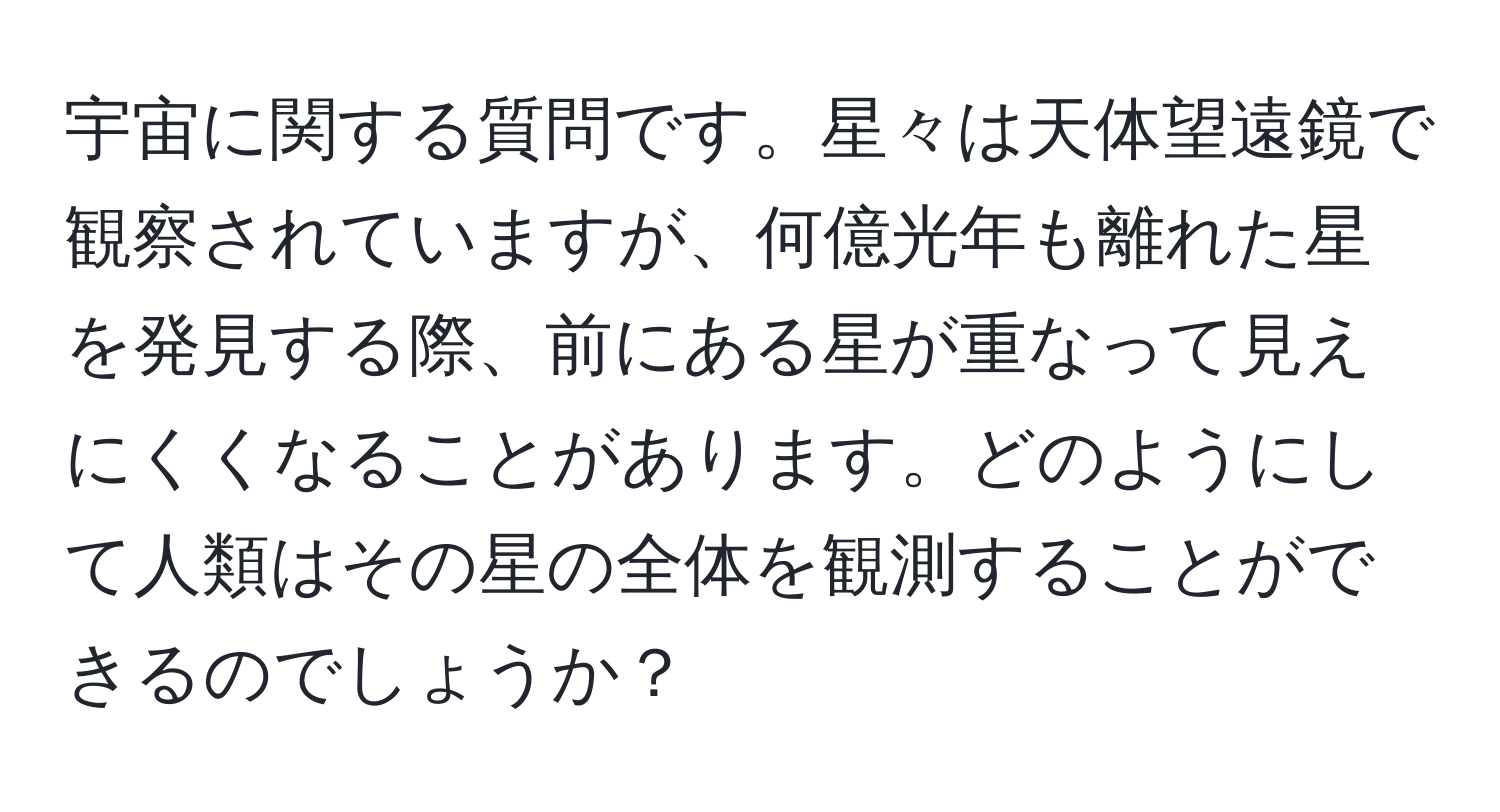 宇宙に関する質問です。星々は天体望遠鏡で観察されていますが、何億光年も離れた星を発見する際、前にある星が重なって見えにくくなることがあります。どのようにして人類はその星の全体を観測することができるのでしょうか？