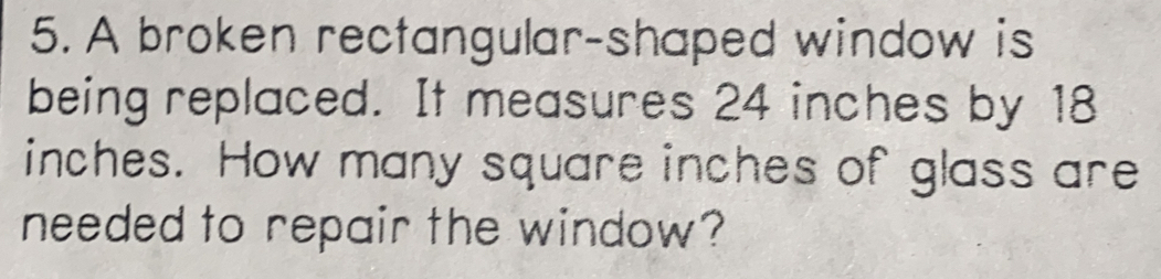 A broken rectangular-shaped window is
being replaced. It measures 24 inches by 18
inches. How many square inches of glass are
needed to repair the window?