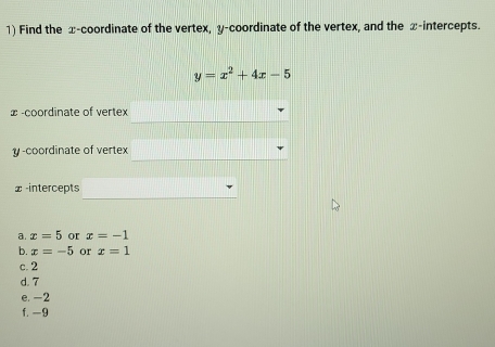 Find the x-coordinate of the vertex, y-coordinate of the vertex, and the x-intercepts.
y=x^2+4x-5
∞ -coordinate of vertex
y -coordinate of vertex
x -intercepts
a. x=5 or x=-1
b. x=-5 or x=1
c. 2
d. 7
e. -2
f. -9