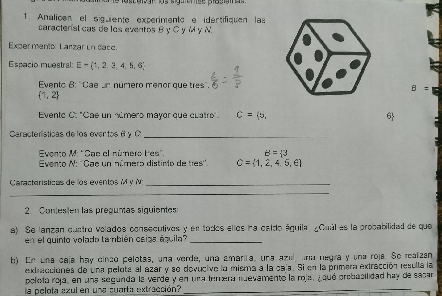 fente resueivan los siguientes problemas 
1. Analicen el siguiente experimento e identifiquen las 
características de los eventos B y C y M y N. 
Experimento: Lanzar un dado. 
Espacio muestral: E= 1,2,3,4,5,6
Evento B: “Cae un número menor que tres”.
B=
 1,2
* Evento C: “Cae un número mayor que cuatro”. C= 5, 6
Características de los eventos B y C :_ 
Evento M: “Cae el número tres”. B= 3
Evento N: “Cae un número distinto de tres”. C= 1,2,4,5,6
Características de los eventos M y N :_ 
_ 
2. Contesten las preguntas siguientes: 
a) Se lanzan cuatro volados consecutivos y en todos ellos ha caído águila. ¿Cuál es la probabilidad de que 
en el quinto volado también caiga águila?_ 
b) En una caja hay cinco pelotas, una verde, una amarilla, una azul, una negra y una roja. Se realizan 
extracciones de una pelota al azar y se devuelve la misma a la caja. Si en la primera extracción resulta la 
pelota roja, en una segunda la verde y en una tercera nuevamente la roja, ¿qué probabilidad hay de sacar 
la pelota azul en una cuarta extracción?_ 
_