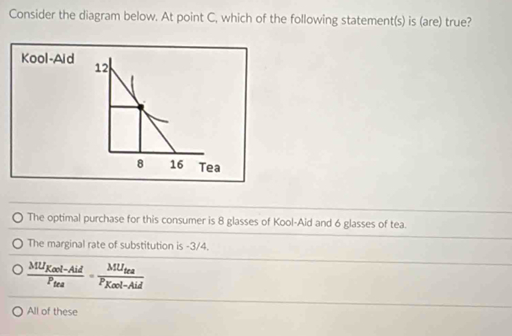 Consider the diagram below. At point C, which of the following statement(s) is (are) true?
Kool-Aid
12
8 16 Tea
The optimal purchase for this consumer is 8 glasses of Kool-Aid and 6 glasses of tea.
The marginal rate of substitution is -3/4.
frac MU_Kool-AidP_tea=frac MU_teaP_Kool-Aid
All of these