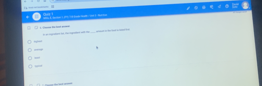 fsisd net bookmarks
A changes saved
Quiz 1
Mills. E. Section 1, (FY) 7/8 Grade Health / Unit 3 - Nutrition
6. Choose the best answer.
In an ingredient list, the ingredient with the_ amount in the food is listed first.
highest
average
least
typical
7 Choose the best answer.