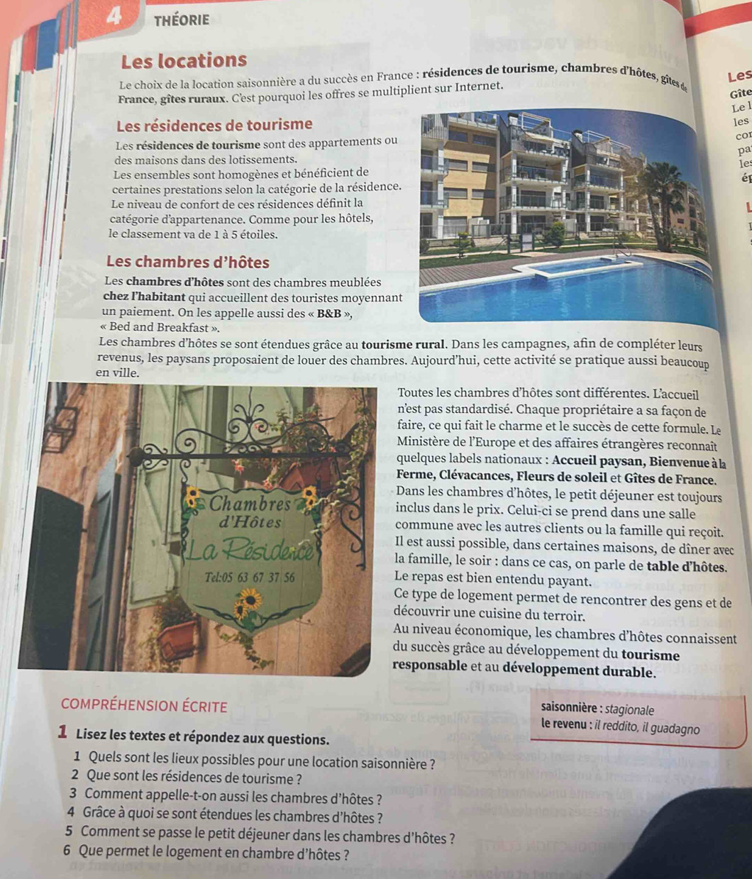 théorie
Les locations
Les
Le choix de la location saisonnière a du succès en France : résidences de tourisme, chambres d'hôtes, gîtes de
Gîte
France, gîtes ruraux. C'est pourquoi les offres se multiplient sur Internet.
Le l
Les résidences de tourisme
les
Les résidences de tourisme sont des appartements ou
pa
des maisons dans des lotissements.
le
Les ensembles sont homogènes et bénéficient de
é
certaines prestations selon la catégorie de la résidence.
Le niveau de confort de ces résidences définit la
catégorie d'appartenance. Comme pour les hôtels,
le classement va de 1 à 5 étoiles.
Les chambres d'hôtes
Les chambres d'hôtes sont des chambres meublées
chez ľ’habitant qui accueillent des touristes moyennan
un paiement. On les appelle aussi des « B&B »,
« Bed and Breakfast ».
Les chambres d’hôtes se sont étendues grâce au tourisme rural. Dans les campagnes, afin de compléter leurs
revenus, les paysans proposaient de louer des chambres. Aujourd’hui, cette activité se pratique aussi beaucoup
en ville.
outes les chambres d’hôtes sont différentes. L’accueil
'est pas standardisé. Chaque propriétaire a sa façon de
ire, ce qui fait le charme et le succès de cette formule. Le
Ministère de l'Europe et des affaires étrangères reconnaît
uelques labels nationaux : Accueil paysan, Bienvenue à la
erme, Clévacances, Fleurs de soleil et Gîtes de France.
ans les chambres d’hôtes, le petit déjeuner est toujours
clus dans le prix. Celui-ci se prend dans une salle
ommune avec les autres clients ou la famille qui reçoit.
est aussi possible, dans certaines maisons, de dîner avec
famille, le soir : dans ce cas, on parle de table d'hôtes.
repas est bien entendu payant.
e type de logement permet de rencontrer des gens et de
couvrir une cuisine du terroir.
u niveau économique, les chambres d’hôtes connaissent
succès grâce au développement du tourisme
sponsable et au développement durable.
cOmprÉHENSION ÉCriTe
saisonnière : stagionale
le revenu : il reddito, il guadagno
1 Lisez les textes et répondez aux questions.
1 Quels sont les lieux possibles pour une location saisonnière ?
2 Que sont les résidences de tourisme ?
3 Comment appelle-t-on aussi les chambres d’hôtes ?
4 Grâce à quoi se sont étendues les chambres d'hôtes ?
5 Comment se passe le petit déjeuner dans les chambres d'hôtes ?
6 Que permet le logement en chambre d'hôtes ?