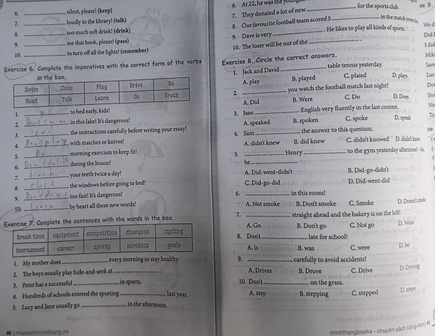 silent, please! (keep) 6. At 22, he was the youn_
for the sports club. se 9.
7. They donated a lot of new_
loudly in the library! (talk)
8. Our favourite football team scored 5
in the match yesterda .
7. _We d
8. too much soft drink! (drink) _ He likes to play all kinds of sports.
9. __me that book, please! (pass) 9.  Dave is very_
Did 1
10. The loser will be out of the
I did
10. to turn off all the lights! (remember) Mik
Exercise 6. Complete the imperatives with the correct form of the verbs Exercise 8. Circle the correct answers.
table tennis yesterday. Sarn
1. Jack and David
Luc
B. played
A. play C. plaied D. plays
2. you watch the football match last night?
Do
A. Did B. Were C. Do
D. Does Sto
1. _3. Jane_ English very fluently in the last contest. No
to bed early, kids!
2._
in this lake! It's dangerous! B. spoken C. spoke D. speak To
A. speaked
the answer to this question. se
3.
the instructions carefully before writing your essay!
4. __with matches or knives! 4. Sam_
A. didn't knew B. did knew C. didn’t knowed D. didn't know l -
5.  to the gym yesterday afternoon? - No
5. _morning exercises to keep fit! _Henry_
he_
6.
_during the lesson!
7. _your teeth twice a day! A. Did-went-didn't B. Did-go-didn't
8. _the windows before going to bed! C. Did-go-did
D. Did-went-did
6.
9._
too fast! It’s dangerous! _in this room!
10. _by heart all these new words! A. Not smoke B. Don't smoke C. Smoke D. Doesn't smoke
he sentences with the words in the box. 7. _straight ahead and the bakery is on the left!
A. Go B. Don't go C. Not go D. Went
8. Don't_
late for school!
A. is B. was C. were D. be
9.
1. My mother does_ every morning to stay healthy. _carefully to avoid accidents!
A. Drives
2. The boys usually play hide-and-seek at_ B. Drove C. Drive D. Driving
3. Peter has a successful _in sports. 10. Don't_ on the grass.
4. Hundreds of schools entered the sporting last year. A. step B. stepping C. stepped
5. Lucy and Jane usually go_ _D. steps
in the afternoon.
40 |nhasschminhthang.vn
minhthangbooks - chuyên sách tiếng Anh| 41