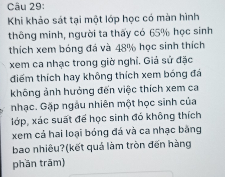 Khi khảo sát tại một lớp học có màn hình 
thông minh, người ta thấy có 65% học sinh 
thích xem bóng đá và 48% học sinh thích 
xem ca nhạc trong giờ nghi. Giả sử đặc 
điểm thích hay không thích xem bóng đá 
không ảnh hưởng đến việc thích xem ca 
nhạc. Gặp ngầu nhiên một học sinh của 
lớp, xác suất để học sinh đó không thích 
xem cả hai loại bóng đá và ca nhạc bằng 
bao nhiêu?(kết quả làm tròn đến hàng 
phần trăm)