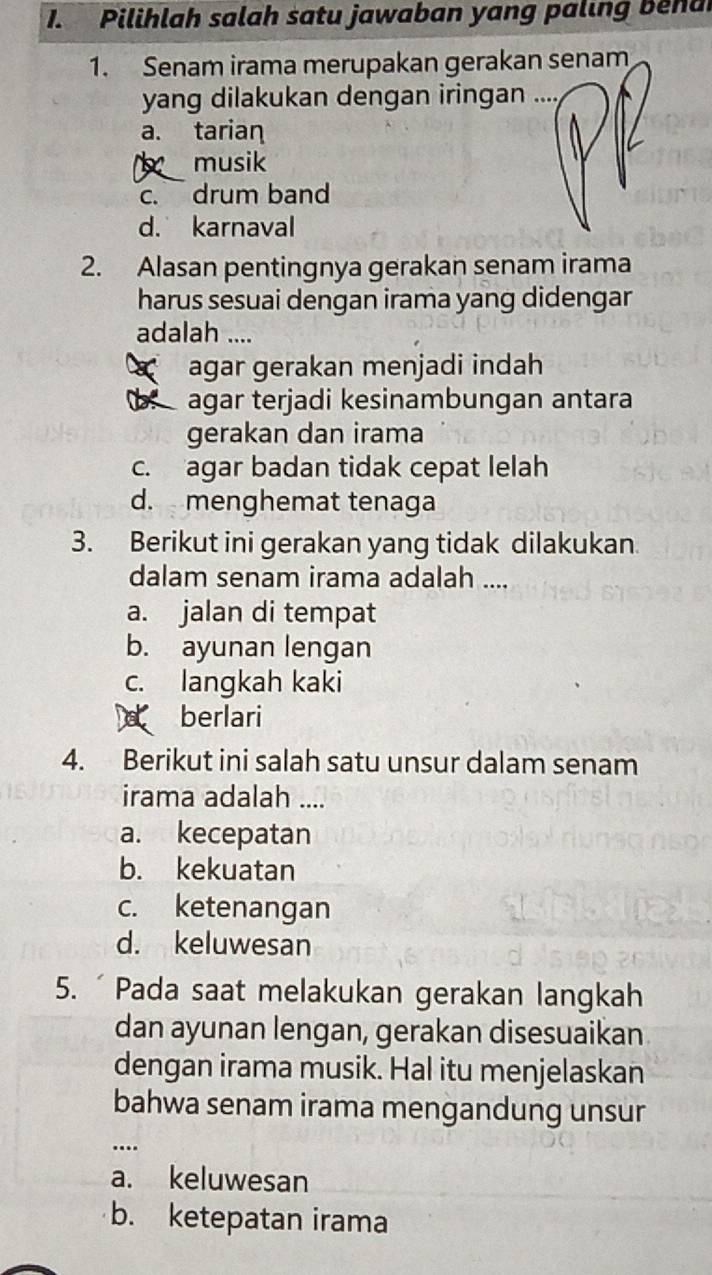 Pilihlah salah satu jawaban yang paling b e n a
1. Senam irama merupakan gerakan senam
yang dilakukan dengan iringan ....
a. tarian
musik
c. drum band
d. karnaval
2. Alasan pentingnya gerakan senam irama
harus sesuai dengan irama yang didengar
adalah ....
agar gerakan menjadi indah
agar terjadi kesinambungan antara
gerakan dan irama
c. agar badan tidak cepat lelah
d. menghemat tenaga
3. Berikut ini gerakan yang tidak dilakukan
dalam senam irama adalah ....
a. jalan di tempat
b. ayunan lengan
c. langkah kaki
berlari
4. Berikut ini salah satu unsur dalam senam
irama adalah ....
a. kecepatan
b. kekuatan
c. ketenangan
d. keluwesan
5. ´ Pada saat melakukan gerakan langkah
dan ayunan lengan, gerakan disesuaikan
dengan irama musik. Hal itu menjelaskan
bahwa senam irama mengandung unsur
….
a. keluwesan
b. ketepatan irama