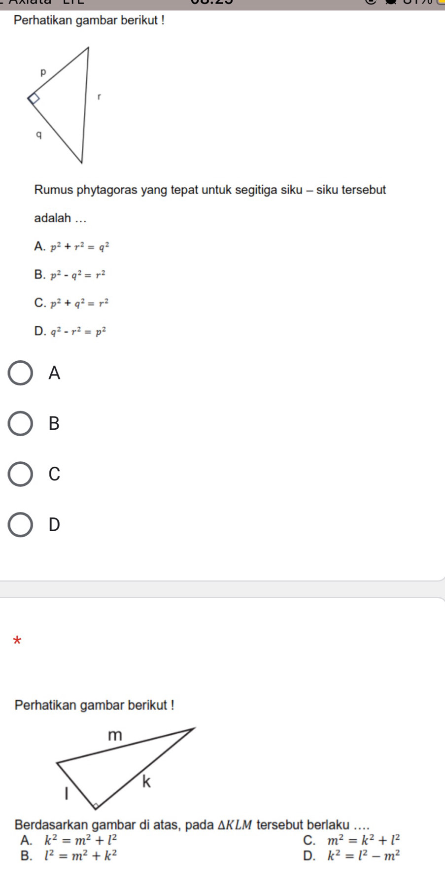 Perhatikan gambar berikut !
Rumus phytagoras yang tepat untuk segitiga siku - siku tersebut
adalah ...
A. p^2+r^2=q^2
B. p^2-q^2=r^2
C. p^2+q^2=r^2
D. q^2-r^2=p^2
A
B
C
D
Perhatikan gambar berikut !
Berdasarkan gambar di atas, pada △ KLM tersebut berlaku_
A. k^2=m^2+l^2 C. m^2=k^2+l^2
B. l^2=m^2+k^2 D. k^2=l^2-m^2