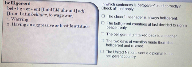 In which sentences is belligerent used correctly?
belligerent Check all that apply.
bel • lig • er • ent [buhl LIJ uhr unt] adj.
[from Latin belliger, to wage war] The cheerful teenager is always belligerent.
1. Warring The belligerent countries at last decided to sign a
2. Having an aggressive or hostile attitude peace treaty.
The belligerent girl talked back to a teacher.
The two days of vacation made thern feel
belligerent and relaxed.
The United Nations sent a diplomat to the
belligerent country.