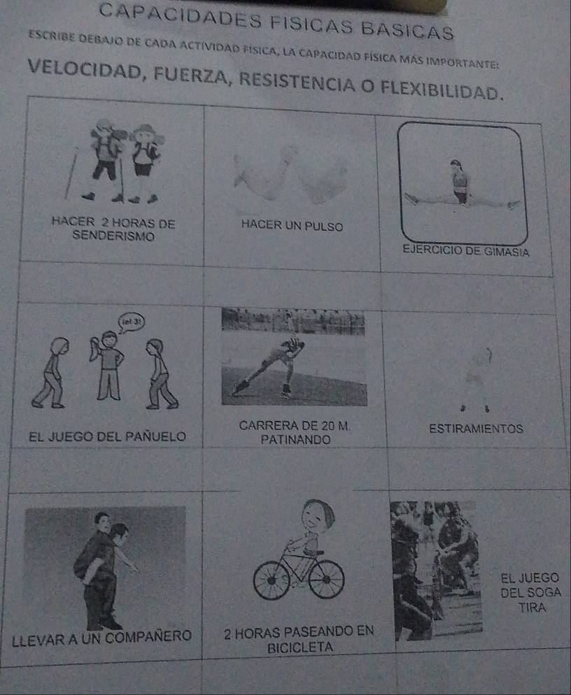 CAPACÍDADES FÍSICAS BASIÇAS 
ESCRIBE DEBAJO DE CADA ACTíVidAD Física, la CAPacidAD FÍsICa MáS IMPORTANTE: 
VELOCIDAD, FUERZA, RESISTENCIA O FLEXIBILIDAD. 
EJERCICIO DE GIMASIA 
CARRERA DE 20 M. ESTIRAMIENTOS 
PATINANDO 
El JUEGO 
DEL SOGA 
TIRA 
2 HORAS PASEANDO EN 
BICICLETA