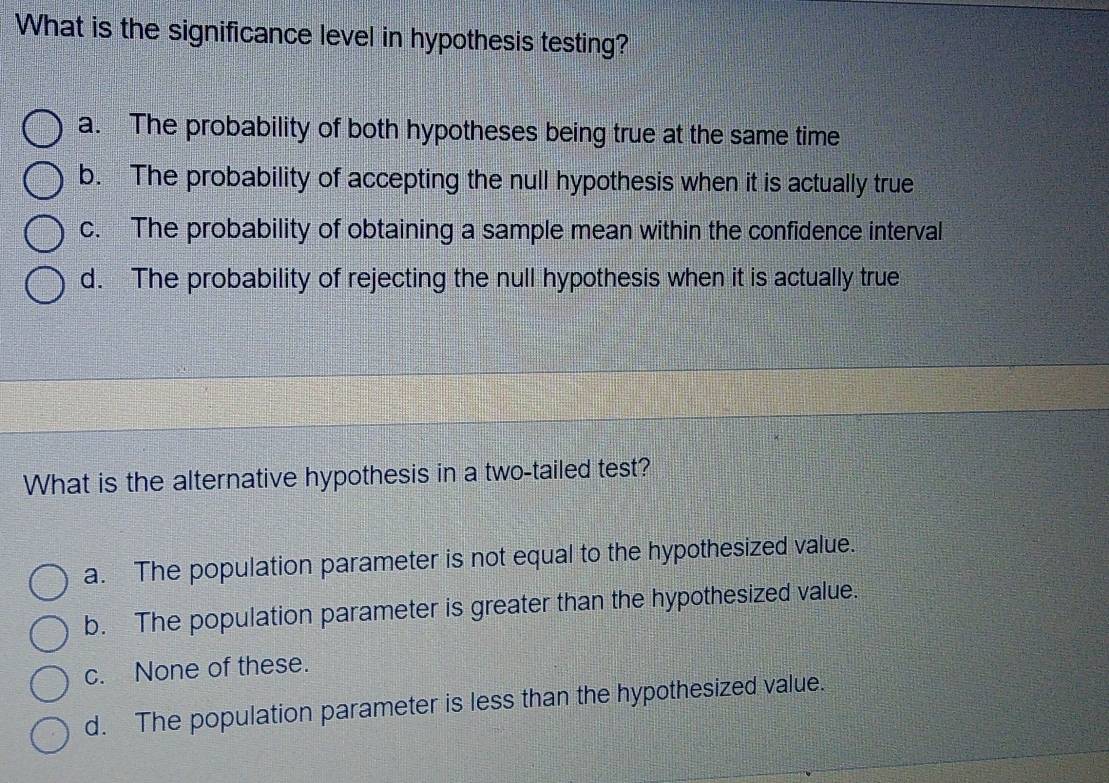 What is the significance level in hypothesis testing?
a. The probability of both hypotheses being true at the same time
b. The probability of accepting the null hypothesis when it is actually true
c. The probability of obtaining a sample mean within the confidence interval
d. The probability of rejecting the null hypothesis when it is actually true
What is the alternative hypothesis in a two-tailed test?
a. The population parameter is not equal to the hypothesized value.
b. The population parameter is greater than the hypothesized value.
c. None of these.
d. The population parameter is less than the hypothesized value.