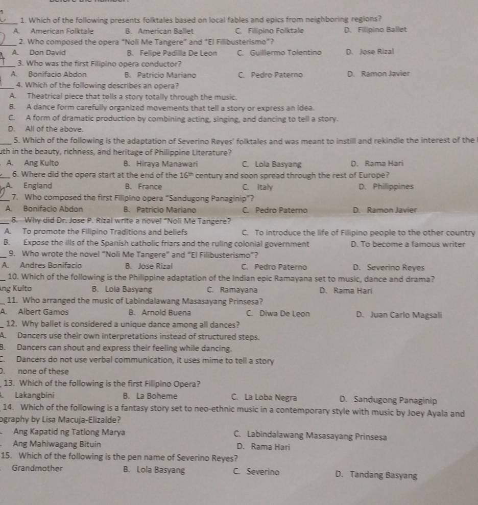 Which of the following presents folktales based on local fables and epics from neighboring regions?
A. American Folktale B. American Ballet C. Filipino Folktale D. Filipino Ballet
_2. Who composed the opera “Noli Me Tangere” and “El Filibusterismo”?
A. Don David B. Felipe Padilla De Leon C. Guillermo Tolentino D. Jose Rizal
_3. Who was the first Filipino opera conductor?
A. Bonifacio Abdon B. Patricio Mariano C. Pedro Paterno D. Ramon Javier
_4. Which of the following describes an opera?
A. Theatrical piece that tells a story totally through the music.
B. A dance form carefully organized movements that tell a story or express an idea.
C. A form of dramatic production by combining acting, singing, and dancing to tell a story.
D. All of the above.
_5. Which of the following is the adaptation of Severino Reyes' folktales and was meant to instill and rekindle the interest of the
uth in the beauty, richness, and heritage of Philippine Literature?
A. Ang Kulto B. Hiraya Manawari C. Lola Basyang D. Rama Hari
_6. Where did the opera start at the end of the 16^(th) century and soon spread through the rest of Europe?
A. England B. France C. Italy D. Philippines
_7. Who composed the first Filipino opera “Sandugong Panaginip”?
A. Bonifacio Abdon B. Patricio Mariano C. Pedro Paterno D. Ramon Javier
_8. Why did Dr. Jose P. Rizal write a novel “Noli Me Tangere?
A. To promote the Filipino Traditions and beliefs C. To introduce the life of Filipino people to the other country
B. Expose the ills of the Spanish catholic friars and the ruling colonial government D. To become a famous writer
_9. Who wrote the novel “Noli Me Tangere” and “El Filibusterismo”?
A. Andres Bonifacio B. Jose Rizal C. Pedro Paterno D. Severino Reyes
_10. Which of the following is the Philippine adaptation of the Indian epic Ramayana set to music, dance and drama?
Áng Kulto B. Lola Basyang C. Ramayana D. Rama Hari
_11. Who arranged the music of Labindalawang Masasayang Prinsesa?
A. Albert Gamos B. Arnold Buena C. Diwa De Leon D. Juan Carlo Magsali
_12. Why ballet is considered a unique dance among all dances?
A. Dancers use their own interpretations instead of structured steps.
B. Dancers can shout and express their feeling while dancing.
C. Dancers do not use verbal communication, it uses mime to tell a story
D. none of these
13. Which of the following is the first Filipino Opera?
Lakangbini B. La Boheme C. La Loba Negra D. Sandugong Panaginip
14. Which of the following is a fantasy story set to neo-ethnic music in a contemporary style with music by Joey Ayala and
ography by Lisa Macuja-Elizalde?
Ang Kapatid ng Tatlong Marya C. Labindalawang Masasayang Prinsesa
Ang Mahiwagang Bituin D. Rama Hari
15. Which of the following is the pen name of Severino Reyes?
Grandmother B. Lola Basyang C. Severino D. Tandang Basyang